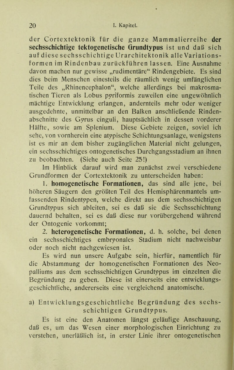 der Cortextektonik für die ganze Mammalierreihe der sechsschichtige tektogenetische Grundtypus ist und daß sich auf diese sechsschichtige Urarchitektonik alle Variations- formen im Rindenbau zurückführen lassen. Eine Ausnahme davon machen nur gewisse „rudimentäre“ Rindengebiete. Es sind dies beim Menschen einesteils die räumlich wenig umfänglichen Teile des „Rhinencephalon“, welche allerdings bei makrosma- tischen Tieren als Lobus pyriformis zuweilen eine ungewöhnlich mächtige Entwicklung erlangen, andernteils mehr oder weniger ausgedehnte, unmittelbar an den Balken anschließende Rinden- abschnitte des Gyrus cinguli, hauptsächlich in dessen vorderer Hälfte, sowie am Splenium. Diese Gebiete zeigen, soviel ich sehe, von vornherein eine atypische Schichtungsanlage, wenigstens ist es mir an dem bisher zugänglichen Material nicht gelungen, ein sechsschichtiges ontogenetisches Durchgangsstadium an ihnen zu beobachten. (Siehe auch Seite 25!) Im Hinblick darauf wird man zunächst zwei verschiedene Grundformen der Cortextektonik zu unterscheiden haben: 1. homogenetische Formationen, das sind alle jene, bei höheren Säugern den größten Teil des Hemisphärenmantels um- fassenden Rindentypen, welche direkt aus dem sechsschichtigen Grundtypus sich ableiten, sei es daß sie die Sechsschichtung dauernd behalten, sei es daß diese nur vorübergehend während der Ontogenie vorkommt; 2. heterogenetische Formationen, d. h. solche, bei denen ein sechsschichtiges embryonales Stadium nicht nachweisbar oder noch nicht nachgewiesen ist. Es wird nun unsere Aufgabe sein, hierfür, namentlich für die Abstammung der homogenetischen Eormationen des Neo- palliums aus dem sechsschichtigen Grundtypus im einzelnen die Begründung zu geben. Diese ist einerseits eine entwicklungs- geschichtliche, andererseits eine vergleichend anatomische. a) Entwicklungsgeschichtliche Begründung des sechs- schichtigen Grundtypus. Es ist eine den Anatomen längst geläufige Anschauung, daß es, um das Wesen einer morphologischen Einrichtung zu verstehen, unerläßlich ist, in erster Linie ihrer ontogenetischen