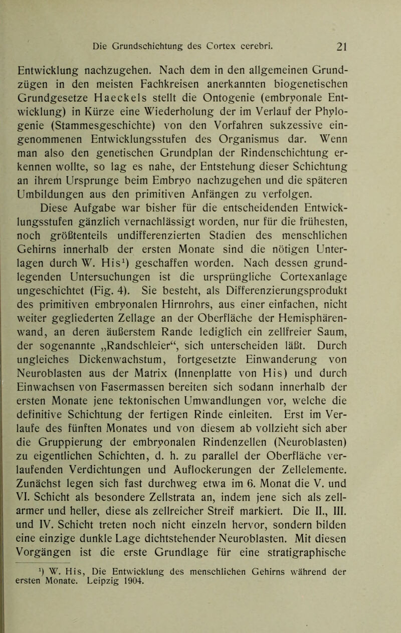 Entwicklung nachzugehen. Nach dem in den allgemeinen Grund- zügen in den meisten Fachkreisen anerkannten biogenetischen Grundgesetze Haeckels stellt die Ontogenie (embryonale Ent- wicklung) in Kürze eine Wiederholung der im Verlauf der Phylo- genie (Stammesgeschichte) von den Vorfahren sukzessive ein- genommenen Entwicklungsstufen des Organismus dar. Wenn man also den genetischen Grundplan der Rindenschichtung er- kennen wollte, so lag es nahe, der Entstehung dieser Schichtung an ihrem Ursprünge beim Embryo nachzugehen und die späteren Umbildungen aus den primitiven Anfängen zu verfolgen. Diese Aufgabe war bisher für die entscheidenden Entwick- lungsstufen gänzlieh vernachlässigt worden, nur für die frühesten, noch größtenteils undifferenzierten Stadien des menschlichen Gehirns innerhalb der ersten Monate sind die nötigen Unter- lagen durch W. His^) geschaffen worden. Naeh dessen grund- legenden Untersuehungen ist die ursprüngliche Cortexanlage ungeschichtet (Fig. 4). Sie besteht, als Differenzierungsprodukt des primitiven embryonalen Hirnrohrs, aus einer einfachen, nicht weiter gegliederten Zellage an der Oberfläche der Hemisphären- wand, an deren äußerstem Rande lediglich ein zellfreier Saum, der sogenannte „Randschleier“, sich unterscheiden läßt. Durch ungleiches Dickenwachstum, fortgesetzte Einwanderung von Neuroblasten aus der Matrix (Innenplatte von His) und durch Einwachsen von Fasermassen bereiten sich sodann innerhalb der ersten Monate jene tektonischen Umwandlungen vor, welche die definitive Schichtung der fertigen Rinde einleiten. Erst im Ver- laufe des fünften Monates und von diesem ab vollzieht sich aber die Gruppierung der embryonalen Rindenzellen (Neuroblasten) zu eigentlichen Schichten, d. h. zu parallel der Oberfläche ver- laufenden Verdichtungen und Auflockerungen der Zellelemente. Zunächst legen sich fast durchweg etwa im 6. Monat die V. und VI. Schicht als besondere Zellstrata an, indem jene sich als zell- armer und heller, diese als zellreicher Streif markiert. Die II., III. und IV. Schicht treten noch nicht einzeln hervor, sondern bilden eine einzige dunkle Lage dichtstehender Neuroblasten. Mit diesen Vorgängen ist die erste Grundlage für eine stratigraphische ö W. His, Die Entwicklung des menschlichen Gehirns während der ersten Monate. Leipzig 1904.