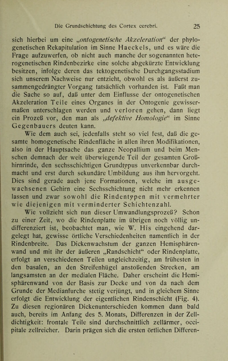 sich hierbei um eine ^,ontogenetische Akzeleration“ der phylo- genetischen Rekapitulation im Sinne Haeckels, und es wäre die Frage aufzuwerfen, ob nicht auch manche der sogenannten hete- rogenetischen Rindenbezirke eine solche abgekürzte Entwicklung besitzen, infolge deren das tektogenetische Durchgangsstadium sich unserem Nachweise nur entzieht, obwohl es als äußerst zu- sammengedrängter Vorgang tatsächlich vorhanden ist. Faßt man die Sache so auf, daß unter dem Einflüsse der ontogenetischen Akzeleration Teile eines Organes in der Ontogenie gewisser- maßen unterschlagen werden und verloren gehen, dann liegt ein Prozeß vor, den man als „defektive Homologie“ im Sinne Gegenbauers deuten kann. Wie dem auch sei, jedenfalls steht so viel fest, daß die ge- samte homogenetische Rindenfläche in allen ihren Modifikationen, also in der Hauptsache das ganze Neopallium und beim Men- schen demnach der weit überwiegende Teil der gesamten Groß- hirnrinde, den sechsschichtigen Grundtypus unverkennbar durch- macht und erst durch sekundäre Umbildung aus ihm hervorgeht. Dies sind gerade auch jene Eormationen, welche im ausge- wachsenen Gehirn eine Sechsschichtung nicht mehr erkennen lassen und zwar sowohl die Rindentypen mit vermehrter wie diejenigen mit verminderter Schichtenzahl. Wie vollzieht sich nun dieser Umwandlungsprozeß? Schon zu einer Zeit, wo die Rindenplatte im übrigen noch völlig un- differenziert ist, beobachtet man, wie W. His eingehend dar- gelegt hat, gewisse örtliche Verschiedenheiten namentlich in der Rindenbreite. Das Dickenwachstum der ganzen Hemisphären- wand und mit ihr der äußeren „Randschicht“ oder Rindenplatte, erfolgt an verschiedenen Teilen ungleichzeitig, am frühesten in den basalen, an den Streifenhügel anstoßenden Strecken, am langsamsten an der medialen Fläche. Daher erscheint die Hemi- sphärenwand von der Basis zur Decke und von da nach dem Grunde der Medianfurche stetig verjüngt, und in gleichem Sinne erfolgt die Entwicklung der eigentlichen Rindenschicht (Fig. 4). Zu diesen regionären Dickenunterschieden kommen dann bald auch, bereits im Anfang des 5. Monats, Differenzen in der Zell- dichtigkeit; frontale Teile sind durchschnittlich zellärmer, occi- pitale zellreicher. Darin prägen sich die ersten örtlichen Differen-