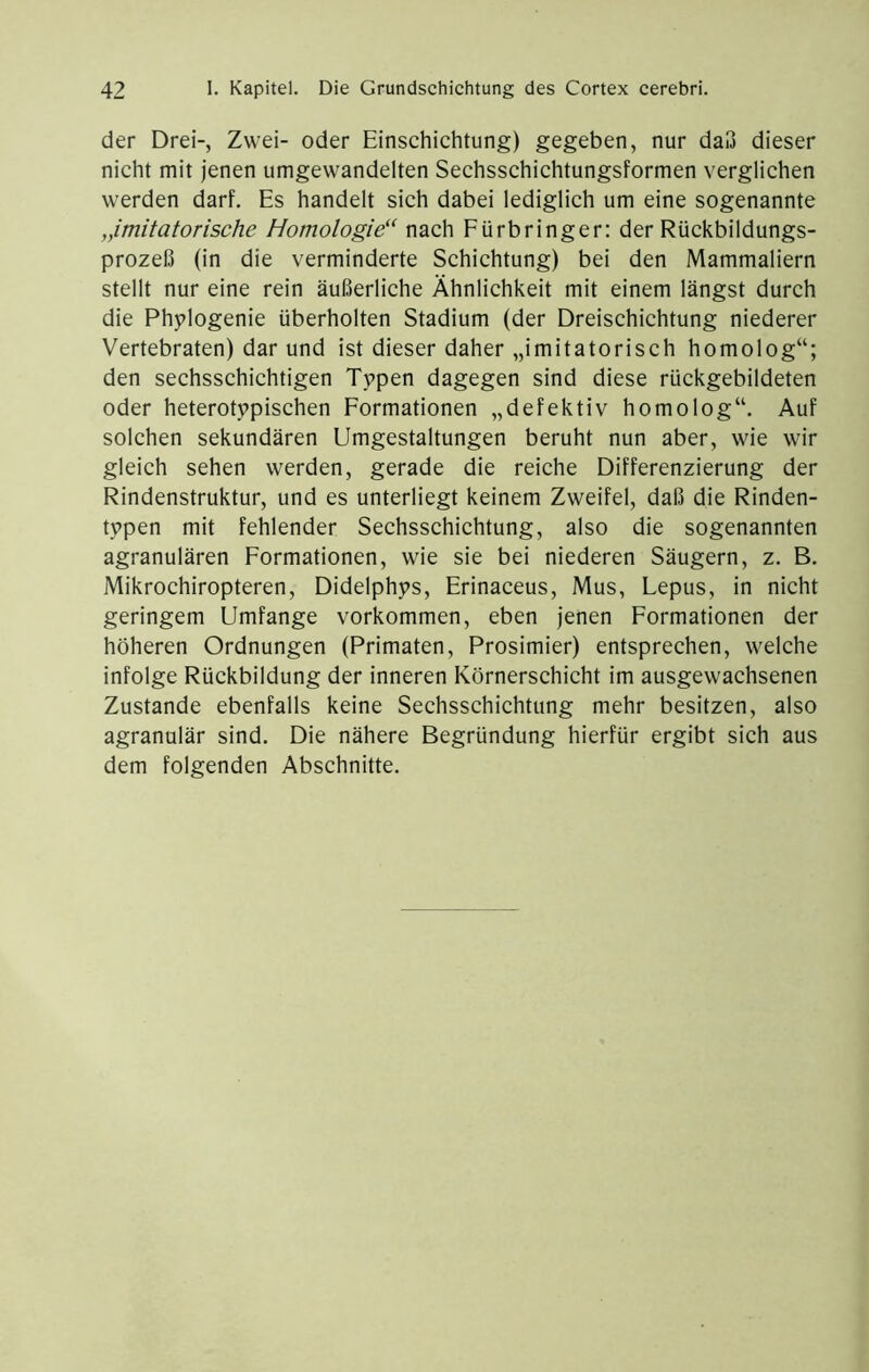 der Drei-, Zwei- oder Einschichtung) gegeben, nur daß dieser nicht mit jenen umgewandelten Sechsschichtungsformen verglichen werden darf. Es handelt sich dabei lediglich um eine sogenannte „imitatorische Homologie^‘ nach Eürbringer: der Rückbildungs- prozeß (in die verminderte Schichtung) bei den Mammaliern stellt nur eine rein äußerliche Ähnlichkeit mit einem längst durch die Phplogenie überholten Stadium (der Dreischichtung niederer Vertebraten) dar und ist dieser daher „imitatorisch homolog“; den sechsschichtigen Typen dagegen sind diese rückgebildeten oder heterotypischen Formationen „defektiv homolog“. Auf solchen sekundären Umgestaltungen beruht nun aber, wie wir gleich sehen werden, gerade die reiche Differenzierung der Rindenstruktur, und es unterliegt keinem Zweifel, daß die Rinden- typen mit fehlender Sechsschichtung, also die sogenannten agranulären Formationen, wie sie bei niederen Säugern, z. B. Mikrochiropteren, Didelphys, Erinaceus, Mus, Lepus, in nicht geringem Umfange Vorkommen, eben jenen Formationen der höheren Ordnungen (Primaten, Prosimier) entsprechen, welche infolge Rückbildung der inneren Körnerschicht im ausgewachsenen Zustande ebenfalls keine Sechsschichtung mehr besitzen, also agranulär sind. Die nähere Begründung hierfür ergibt sich aus dem folgenden Abschnitte.