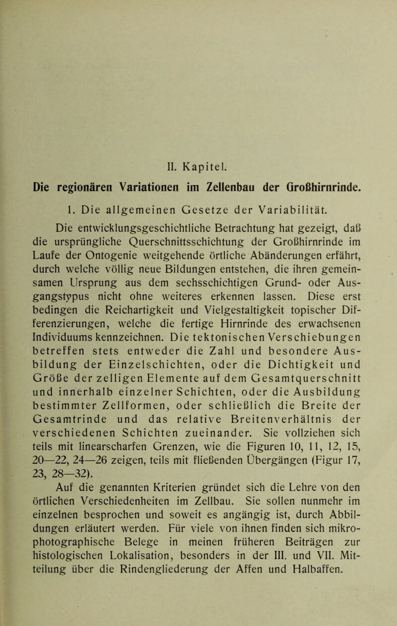 Die regionären Variationen im Zellenbau der Großhirnrinde. 1. Die allgemeinen Gesetze der Variabilität. Die entwicklungsgeschichtliche Betrachtung hat gezeigt, daß die ursprüngliche Querschnittsschichtung der Großhirnrinde im Laufe der Ontogenie weitgehende örtliche Abänderungen erfährt, durch welche völlig neue Bildungen entstehen, die ihren gemein- samen Ursprung aus dem sechsschichtigen Grund- oder Aus- gangstypus nicht ohne weiteres erkennen lassen. Diese erst bedingen die Reichartigkeit und Vielgestaltigkeit topischer Dif- ferenzierungen, welche die fertige Hirnrinde des erwachsenen Individuums kennzeichnen. Die tektonischen Verschiebungen betreffen stets entweder die Zahl und besondere Aus- bildung der Einzelschichten, oder die Dichtigkeit und Größe der zelligen Elemente auf dem Gesamtquerschnitt und innerhalb einzelner Schichten, oder die Ausbildung bestimmter Zellformen, oder schließlich die Breite der Gesamtrinde und das relative Breitenverhältnis der verschiedenen Schichten zueinander. Sie vollziehen sich teils mit linearscharfen Grenzen, wie die Eiguren 10, 11, 12, 15, 20—22, 24—26 zeigen, teils mit fließenden Übergängen (Figur 17, 23, 28—32). Auf die genannten Kriterien gründet sich die Lehre von den örtlichen Verschiedenheiten im Zellbau. Sie sollen nunmehr im einzelnen besprochen und soweit es angängig ist, durch Abbil- dungen erläutert werden. Für viele von ihnen finden sich mikro- photographische Belege in meinen früheren Beiträgen zur histologischen Lokalisation, besonders in der III. und VII. Mit- teilung über die Rindengliederung der Affen und Halbaffen.