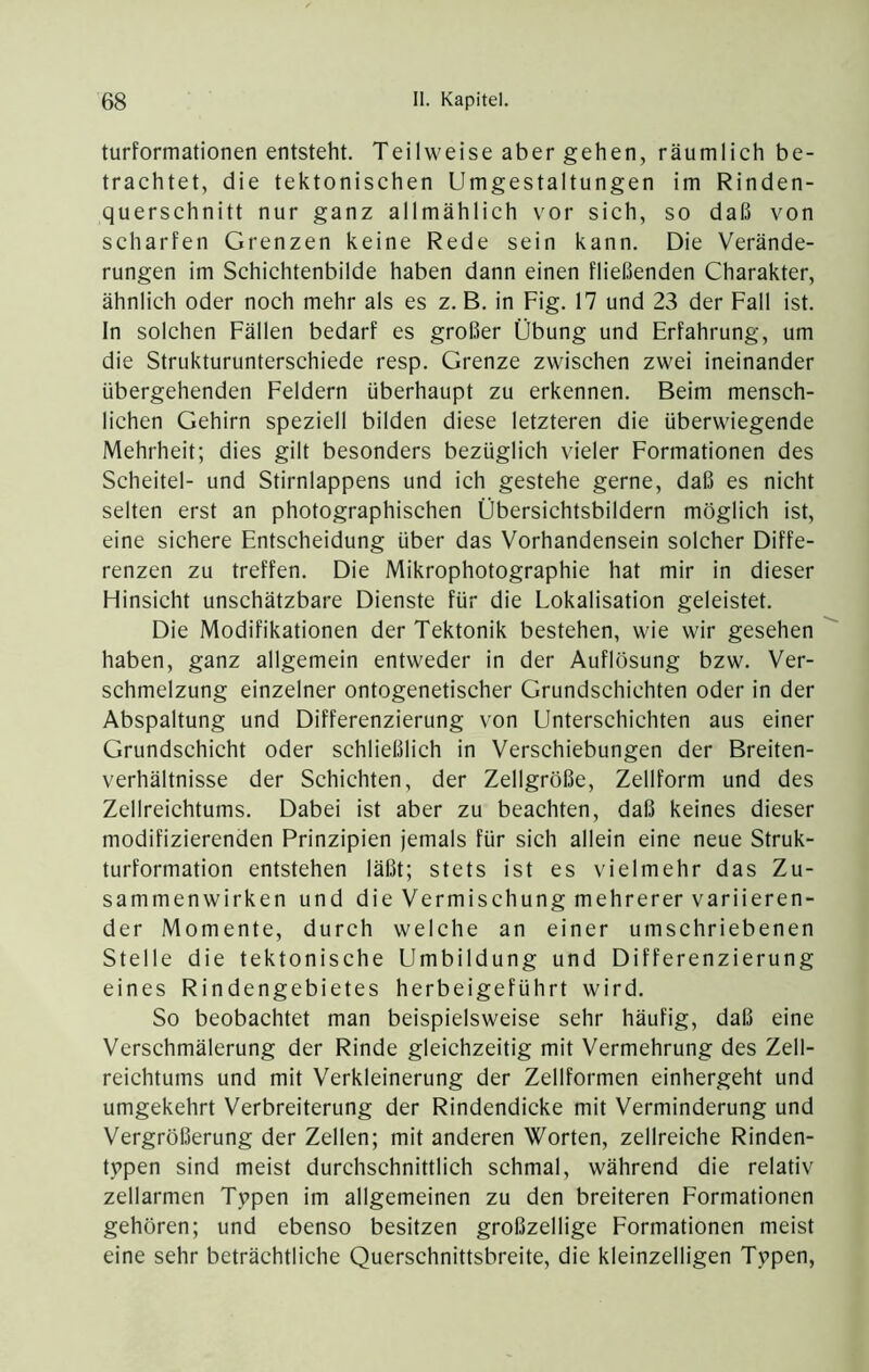 turformationen entsteht. Teilweise aber gehen, räumlich be- trachtet, die tektonischen Umgestaltungen im Rinden- querschnitt nur ganz allmählich vor sich, so daß von scharfen Grenzen keine Rede sein kann. Die Verände- rungen im Schichtenbilde haben dann einen fließenden Charakter, ähnlich oder noch mehr als es z. B. in Fig. 17 und 23 der Fall ist. In solchen Fällen bedarf es großer Übung und Erfahrung, um die Strukturunterschiede resp. Grenze zwischen zwei ineinander übergehenden Feldern überhaupt zu erkennen. Beim mensch- lichen Gehirn speziell bilden diese letzteren die überwiegende Mehrheit; dies gilt besonders bezüglich vieler Formationen des Scheitel- und Stirnlappens und ich gestehe gerne, daß es nicht selten erst an photographischen Übersichtsbildern möglich ist, eine sichere Entscheidung über das Vorhandensein solcher Diffe- renzen zu treffen. Die Mikrophotographie hat mir in dieser Hinsicht unschätzbare Dienste für die Lokalisation geleistet. Die Modifikationen der Tektonik bestehen, wie wir gesehen haben, ganz allgemein entweder in der Auflösung bzw. Ver- schmelzung einzelner ontogenetischer Grundschichten oder in der Abspaltung und Differenzierung von Unterschichten aus einer Grundschicht oder schließlich in Verschiebungen der Breiten- verhältnisse der Schichten, der Zellgröße, Zellform und des Zellreichtums. Dabei ist aber zu beachten, daß keines dieser modifizierenden Prinzipien jemals für sich allein eine neue Struk- turformation entstehen läßt; stets ist es vielmehr das Zu- sammenwirken und die Vermischung mehrerer variieren- der Momente, durch welche an einer umschriebenen Stelle die tektonische Umbildung und Differenzierung eines Rindengebietes herbeigeführt wird. So beobachtet man beispielsweise sehr häufig, daß eine Verschmälerung der Rinde gleichzeitig mit Vermehrung des Zell- reichtums und mit Verkleinerung der Zellformen einhergeht und umgekehrt Verbreiterung der Rindendicke mit Verminderung und Vergrößerung der Zellen; mit anderen Worten, zellreiche Rinden- tppen sind meist durchschnittlich schmal, während die relativ zellarmen Tppen im allgemeinen zu den breiteren Eormationen gehören; und ebenso besitzen großzellige Formationen meist eine sehr beträchtliche Querschnittsbreite, die kleinzelligen Typen,