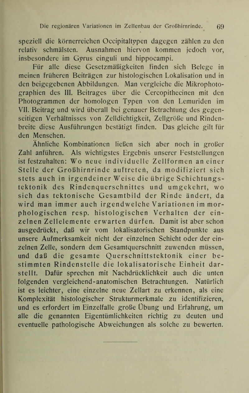 speziell die körnerreichen Occipitaltppen dagegen zählen zu den relativ schmälsten, Ausnahmen hiervon kommen jedoch vor, insbesondere im Gyrus cinguli und hippocampi. Für alle diese Gesetzmäßigkeiten finden sich Belege in meinen früheren Beiträgen zur histologischen Lokalisation und in den beigegebenen Abbildungen. Man vergleiche die Mikrophoto- graphien des III. Beitrages über die Cercopithecinen mit den Photogrammen der homologen Typen von den Lemuriden im VII. Beitrag und wird überall bei genauer Betrachtung des gegen- seitigen Verhältnisses von Zelldichtigkeit, Zellgröße und Rinden- breitc diese Ausführungen bestätigt finden. Das gleiche gilt für den Menschen. Ähnliche Kombinationen ließen sich aber noch in großer Zahl anführen. Als wichtigstes Ergebnis unserer Feststellungen ist festzuhalten: Wo neue individuelle Zellformen an einer Stelle der Großhirnrinde auftreteh, da modifiziert sich stets auch in irgendeiner Weise die übrige Schichtungs- tektonik des Rindenquerschnittes und umgekehrt, wo sich das tektonische Gesamtbild der Rinde ändert, da wird man immer auch irgendwelche Variationen im mor- phologischen resp. histologischen Verhalten der ein- zelnen Zellelemente erwarten dürfen. Damit ist aber schon ausgedrückt, daß wir vom lokalisatorischen Standpunkte aus unsere Aufmerksamkeit nicht der einzelnen Schicht oder der ein- zelnen Zelle, sondern dem Gesamtquerschnitt zuwenden müssen, und daß die gesamte Querschnittstektonik einer be- stimmten Rindenstelle die lokalisatorische Einheit dar- stellt. Dafür sprechen mit Nachdrücklichkeit auch die unten folgenden vergleichend-anatomischen Betrachtungen. Natürlich ist es leichter, eine einzelne neue Zellart zu erkennen, als eine Komplexität histologischer Strukturmerkmale zu identifizieren, und es erfordert im Einzelfalle große Übung und Erfahrung, um alle die genannten Eigentümlichkeiten richtig zu deuten und eventuelle pathologische Abweichungen als solche zu bewerten.