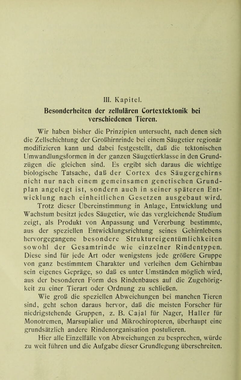 Besonderheiten der zellulären Cortextektonik bei verschiedenen Tieren. Wir haben bisher die Prinzipien untersucht, nach denen sich die Zellschichtung der Großhirnrinde bei einem Säugetier regionär modifizieren kann und dabei festgestellt, daß die tektonischen Umwandlungsformen in der ganzen Säugetierklasse in den Grund- zügen die gleichen sind. Es ergibt sich daraus die wichtige biologische Tatsache, daß der Cortex des Säugergehirns nicht nur nach einem gemeinsamen genetischen Grund- plan angelegt ist, sondern auch in seiner späteren Ent- wicklung nach einheitlichen Gesetzen ausgebaut wird. Trotz dieser Übereinstimmung in Anlage, Entwicklung und Wachstum, besitzt jedes Säugetier, wie das vergleichende Studium zeigt, als Produkt von Anpassung und Vererbung bestimmte, aus der speziellen Entwicklungsrichtung seines Gehirnlebens hervorgegangene besondere Struktureigentümlichkeiten sowohl der Gesamtrinde wie einzelner Rindentypen. Diese sind für jede Art oder wenigstens jede größere Gruppe von ganz bestimmtem Charakter und verleihen dem Gehirnbau sein eigenes Gepräge, so daß es unter Umständen möglich wird, aus der besonderen Form des Rindenbaues auf die Zugehörig- keit zu einer Tierart oder Ordnung zu schließen. Wie groß die speziellen Abweichungen bei manchen Tieren sind, geht schon daraus hervor, daß die meisten Forscher für niedrigstehende Gruppen, z. B. Cajal für Nager, Haller für Monotremen, Marsupialier und Mikrochiropteren, überhaupt eine grundsätzlich andere Rindenorganisation postulieren. Hier alle Einzelfälle von Abweichungen zu besprechen, würde zu weit führen und die Aufgabe dieser Grundlegung überschreiten.