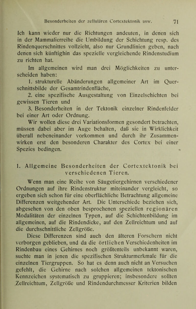 Ich kann wieder nur die Richtungen andeuten, in denen sich in der Mammalierreihe die Umbildung der Schichtung resp. des Rindenquerschnittes vollzieht, also nur Grundlinien geben, nach denen sich künftighin das spezielle vergleichende Rindenstudium zu richten hat. Im allgemeinen wird man drei Möglichkeiten zu unter- scheiden haben: 1. strukturelle Abänderungen allgemeiner Art im Quer- schnittsbilde der Gesamtrindenfläche, 2. eine spezifische Ausgestaltung von Einzelschichten bei gewissen Tieren und 3. Besonderheiten in der Tektonik einzelner Rindenfelder bei einer Art oder Ordnung, Wir wollen diese drei Variationsformen gesondert betrachten, müssen dabei aber im Auge behalten, daß sie in Wirklichkeit überall nebeneinander Vorkommen und durch ihr Zusammen- wirken erst den besonderen Charakter des Cortex bei einer Spezies bedingen. 1. Allgemeine Besonderheiten der Cortextektonik bei verschiedenen Tieren. Wenn man eine Reihe von Säugetiergehirnen verschiedener Ordnungen auf ihre Rindenstruktur miteinander vergleicht, so ergeben sich schon für eine oberflächliche Betrachtung allgemeine Differenzen weitgehender Art. Die Unterschiede beziehen sich, abgesehen von den oben besprochenen speziellen regionären Modalitäten der einzelnen Tppen, auf die Schichtenbildung im allgemeinen, auf die Rindendicke, auf den Zellreichtum und auf die durchschnittliche Zellgröße. Diese Differenzen sind auch den älteren Forschern nicht verborgen geblieben, und da die örtlichen Verschiedenheiten im Rindenbau eines Gehirnes noch größtenteils unbekannt waren, suchte man in jenen die spezifischen Strukturmerkmale für die einzelnen Tiergruppen. So hat es denn auch nicht an Versuchen gefehlt, die Gehirne nach solchen allgemeinen tektonischen Kennzeichen systematisch zu gruppieren; insbesondere sollten Zellreichtum, Zellgröße und Rindendurchmesser Kriterien bilden