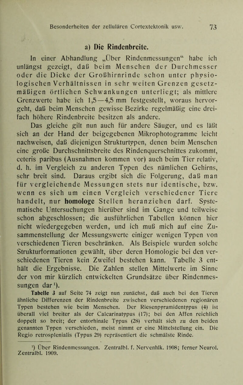 a) Die Rindenbreite. In einer Abhandlung „Über Rindenmessungen“ habe ich unlängst gezeigt, daß beim Menschen der Durchmesser oder die Dicke der Großhirnrinde schon unter physio- logischen Verhältnissen in sehr weiten Grenzen gesetz- mäßigen örtlichen Schwankungen unterliegt; als mittlere Grenzwerte habe ich 1,5—4,5 mm festgestellt, woraus hervor- geht, daß beim Menschen gewisse Bezirke regelmäßig eine drei- fach höhere Rindenbreite besitzen als andere. Das gleiche gilt nun auch für andere Säuger, und es läßt sich an der Hand der beigegebenen Mikrophotogramme leicht nachweisen, daß diejenigen Strukturtypen, denen beim Menschen eine große Durchschnittsbreite des Rindenquerschnittes zukommt, ceteris paribus (Ausnahmen kommen vor) auch beim Tier relativ, d. h. im Vergleich zu anderen Typen des nämlichen Gehirns, sehr breit sind. Daraus ergibt sich die Folgerung, daß man für vergleichende Messungen stets nur identische, bzw. wenn es sich um einen Vergleich verschiedener Tiere handelt, nur homologe Stellen heranziehen darf. Syste- matische Untersuchungen hierüber sind im Gange und teilweise schon abgeschlossen; die ausführlichen Tabellen können hier nicht wiedergegeben werden, und ich muß mich auf eine Zu- sammenstellung der Messungswerte einiger wenigen Typen von verschiedenen Tieren beschränken. Als Beispiele wurden solche Strukturformationen gewählt, über deren Homologie bei den ver- schiedenen Tieren kein Zweifel bestehen kann. Tabelle 3 ent- hält die Ergebnisse. Die Zahlen stellen Mittelwerte im Sinne der von mir kürzlich entwickelten Grundsätze über Rindenmes- sungen dar^). Tabelle 3 auf Seite 74 zeigt nun zunächst, daß auch bei den Tieren ähnliche Differenzen der Rindenbreite zwischen verschiedenen regionären Typen bestehen wie beim Menschen. Der Riesenpyramidentypus (4) ist überall viel breiter als der Calcarinatypus (17); bei den Affen reichlich doppelt so breit; der entorhinale Typus (28) verhält sich zu den beiden genannten Typen verschieden, meist nimmt er eine Mittelstellung ein. Die Regio retrosplenialis (Typus 29) repräsentiert die schmälste Rinde. *) Über Rindenmessungen. Zentralbl. f. Nervenhlk. 1908; ferner Neurol. Zentralbl. 1909.