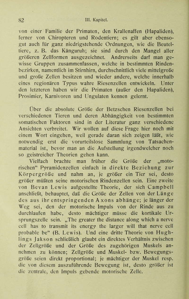 von einer Familie der Primaten, den Krallenaffen (Hapaliden), ferner von Chiropteren und Rodendem; es gilt aber ebenso- gut auch für ganz niedrigstehende Ordnungen, wie die Beutel- tiere, z. B. das Känguruh; sie sind durch den Mangel aller größeren Zellformen ausgezeichnet. Andrerseits darf man ge- wisse Gruppen zusammenfassen, welche in bestimmten Rinden- bezirken, namentlich im Stirnhirn, durchschnittlich viele mittelgroße und große Zellen besitzen und wieder andere, welche innerhalb eines regionären Typus wahre Riesenzellen entwickeln. Unter den letzteren haben wir die Primaten (außer den Hapaliden), Prosimier, Karnivoren und Ungulaten kennen gelernt. Über die absolute Größe der Betzschen Riesenzellen bei verschiedenen Tieren und deren Abhängigkeit von bestimmten somatischen Faktoren sind in der Literatur ganz verschiedene Ansichten verbreitet. Wir wollen auf diese Frage hier noch mit einem Wort eingehen, weil gerade daran sich zeigen läßt, wie notwendig erst die vorurteilslose Sammlung von Tatsachen- material ist, bevor man an die Aufstellung irgendwelcher noch so geistreicher Theorien gehen kann. Vielfach brachte man früher die Größe der „moto- rischen“ Pyramidenzellen einfach in direkte Beziehung zur Körpergröße und nahm an, je größer ein Tier sei, desto größer müßten seine motorischen Rindenzellen sein. Eine zweite von Bevan Lewis aufgestellte Theorie, der sich Campbell anschließt, behauptet, daß die Größe der Zellen von der Länge des aus ihr entspringenden Axons abhänge; je länger der Weg sei, den der motorische Impuls von der Rinde aus zu durchlaufen habe, desto mächtiger müsse die kortikale Ur- sprungszelle sein. „The greater the distance along which a nerve cell has to transmit its energy the larger will that nerve cell probable be“ (B. Lewis). Und eine dritte Theorie von Hugh- lings jakson schließlich glaubt ein direktes Verhältnis zwischen der Zellgröße und der Größe des zugehörigen Muskels an- nehmen zu können; Zellgröße und Muskel- bzw. Bewegungs- größe seien direkt proportional; je mächtiger der Muskel resp. die von diesem auszuführende Bewegung ist, desto größer ist die zentrale, den Impuls gebende motorische Zelle.