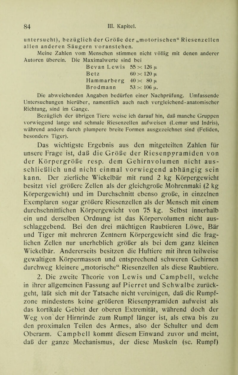 untersucht), bezüglich der Größe der „motorischen“ Riesenzellen allen anderen Säugern voranstehen. Meine Zahlen vom Menschen stimmen nicht völlig mit denen anderer Autoren überein. Die Maximalwerte sind bei Bevan Lewis 55xl26fj. Betz 60 X 120 jx. Hammarberg 40 x 80 p. Brodmann 53xl06|ji. Die abweichenden Angaben bedürfen einer Nachprüfung. Umfassende Untersuchungen hierüber, namentlich auch nach vergleichend-anatomischer Richtung, sind im Gange. Bezüglich der übrigen Tiere weise ich darauf hin, daß manche Gruppen vorwiegend lange und schmale Riesenzellen aufweisen (Lemur und Indris), während andere durch plumpere breite Formen ausgezeichnet sind (Fehden, besonders Tiger). Das wichtigste Ergebnis aus den mitgeteilten Zahlen für unsere Frage ist, daß die Größe der Riesenpyramiden von der Körpergröße resp. dem Gehirnvolumen nicht aus- schließlich und nicht einmal vorwiegend abhängig sein kann. Der zierliche Wickelbär mit rund 2 kg Körpergewicht besitzt viel größere Zellen als der gleichgroße Mohrenmaki (2 kg Körpergewicht) und im Durchschnitt ebenso große, in einzelnen Exemplaren sogar größere Riesenzellen als der Mensch mit einem durchschnittlichen Körpergewicht von 75 kg. Selbst innerhalb ein und derselben Ordnung ist das Körpervolumen nicht aus- schlaggebend. Bei den drei mächtigen Raubtieren Löwe, Bär und Tiger mit mehreren Zentnern Körpergewicht sind die frag- lichen Zellen nur unerheblich größer als bei dem ganz kleinen Wickelbär. Andererseits besitzen die Huftiere mit ihren teilweise gewaltigen Körpermassen und entsprechend schweren Gehirnen durchweg kleinere „motorische“ Riesenzellen als diese Raubtiere. 2. Die zweite Theorie von Lewis und Campbell, welche in ihrer allgemeinen Fassung auf Pierret und Schwalbe zurück- geht, läßt sich mit der Tatsache nicht vereinigen, daß die Rumpf- zone mindestens keine größeren Riesenpyramiden aufweist als das kortikale Gebiet der oberen Extremität, während doch der Weg von der Hirnrinde zum Rumpf länger ist, als etwa bis zu den proximalen Teilen des Armes, also der Schulter und dem Oberarm. Campbell kommt diesem Einwand zuvor und meint, daß der ganze Mechanismus, der diese Muskeln (sc. Rumpf)