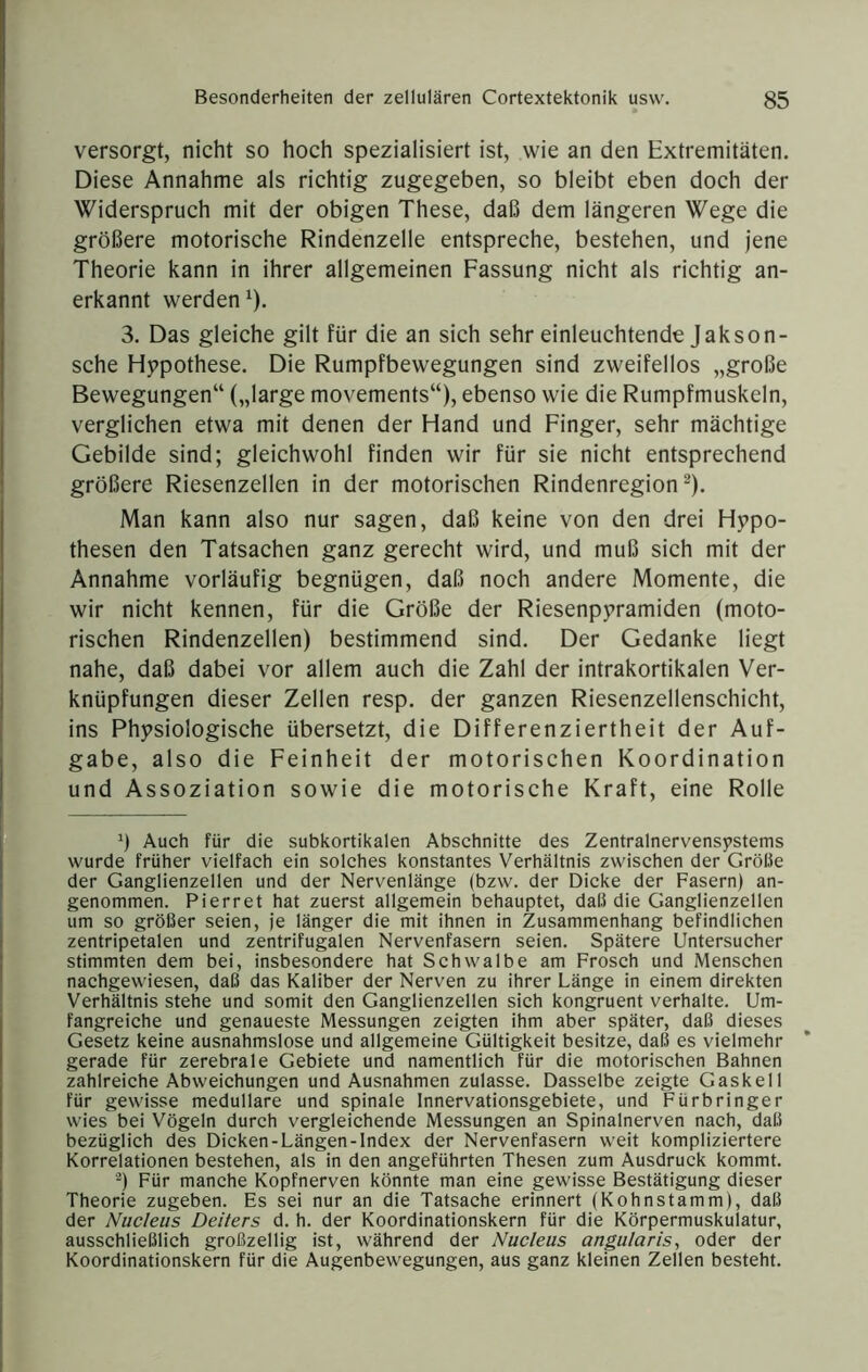 versorgt, nicht so hoch spezialisiert ist, wie an den Extremitäten. Diese Annahme als richtig zugegeben, so bleibt eben doch der Widerspruch mit der obigen These, daß dem längeren Wege die größere motorische Rindenzelle entspreche, bestehen, und jene Theorie kann in ihrer allgemeinen Fassung nicht als richtig an- erkannt werden^). 3. Das gleiche gilt für die an sich sehr einleuchtende Jakson- sche Hypothese. Die Rumpfbewegungen sind zweifellos „große Bewegungen“ („large movements“), ebenso wie die Rumpfmuskeln, verglichen etwa mit denen der Hand und Finger, sehr mächtige Gebilde sind; gleichwohl finden wir für sie nicht entsprechend größere Riesenzellen in der motorischen Rindenregion ^). Man kann also nur sagen, daß keine von den drei Hypo- thesen den Tatsachen ganz gerecht wird, und muß sich mit der Annahme vorläufig begnügen, daß noch andere Momente, die wir nicht kennen, für die Größe der Riesenpyramiden (moto- rischen Rindenzellen) bestimmend sind. Der Gedanke liegt nahe, daß dabei vor allem auch die Zahl der intrakortikalen Ver- knüpfungen dieser Zellen resp. der ganzen Riesenzellenschicht, ins Physiologische übersetzt, die Differenziertheit der Auf- gabe, also die Feinheit der motorischen Koordination und Assoziation sowie die motorische Kraft, eine Rolle Auch für die subkortikalen Absehnitte des Zentralnervensystems wurde früher vielfaeh ein solehes konstantes Verhältnis zwischen der Größe der Ganglienzellen und der Nervenlänge (bzw. der Dicke der Fasern) an- genommen. Pierret hat zuerst allgemein behauptet, daß die Ganglienzellen um so größer seien, je länger die mit ihnen in Zusammenhang befindlichen zentripetalen und zentrifugalen Nervenfasern seien. Spätere Untersucher stimmten dem bei, insbesondere hat Schwalbe am Frosch und Menschen nachgewiesen, daß das Kaliber der Nerven zu ihrer Länge in einem direkten Verhältnis stehe und somit den Ganglienzellen sich kongruent verhalte. Um- fangreiche und genaueste Messungen zeigten ihm aber später, daß dieses Gesetz keine ausnahmslose und allgemeine Gültigkeit besitze, daß es vielmehr gerade für zerebrale Gebiete und namentlich für die motorischen Bahnen zahlreiche Abweichungen und Ausnahmen zulasse. Dasselbe zeigte Gaskeil für gewisse medulläre und spinale Innervationsgebiete, und Fürbringer wies bei Vögeln durch vergleichende Messungen an Spinalnerven nach, daß bezüglich des Dicken-Längen-lndex der Nervenfasern weit kompliziertere Korrelationen bestehen, als in den angeführten Thesen zum Ausdruck kommt. -) Für manche Kopfnerven könnte man eine gewisse Bestätigung dieser Theorie zugeben. Es sei nur an die Tatsaehe erinnert (Kohnstamm), daß der Nucleus Deiters d. h. der Koordinationskern für die Körpermuskulatur, ausschließlich großzellig ist, während der Nucleus angularis, oder der Koordinationskern für die Augenbewegungen, aus ganz kleinen Zellen besteht.