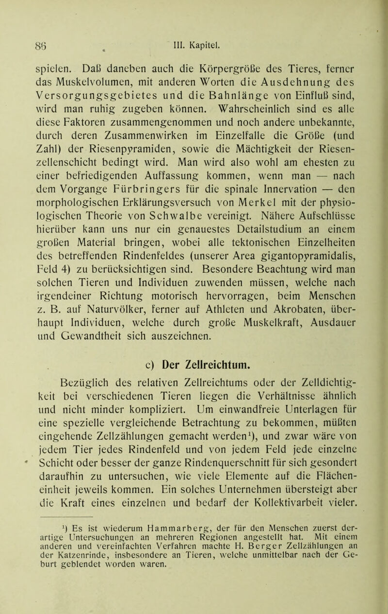 spielen. Dal.) daneben auch die Körpergröße des Tieres, ferner das Muskelvolumen, mit anderen Worten die Ausdehnung des Versorgungsgebietes und die Bahnlänge von Einfluß sind, wird man ruhig zugeben können. Wahrscheinlich sind es alle diese Faktoren zusammengenommen und noch andere unbekannte, durch deren Zusammenwirken im Einzelfalle die Größe (und Zahl) der Riesenpyramiden, sowie die Mächtigkeit der Riesen- zellenschicht bedingt wird. Man wird also wohl am ehesten zu einer befriedigenden Auffassung kommen, wenn man — nach dem Vorgänge Fürbringers für die spinale Innervation — den morphologischen Erklärungsversuch von Merkel mit der physio- logischen Theorie von Schwalbe vereinigt. Nähere Aufschlüsse hierüber kann uns nur ein genauestes Detailstudium an einem großen Material bringen, wobei alle tektonischen Einzelheiten des betreffenden Rindenfeldes (unserer Area gigantopyramidalis, Feld 4) zu berücksichtigen sind. Besondere Beachtung wird man solchen Tieren und Individuen zuwenden müssen, welche nach irgendeiner Richtung motorisch hervorragen, beim Menschen z. B. auf Naturvölker, ferner auf Athleten und Akrobaten, über- haupt Individuen, welche durch große Muskelkraft, Ausdauer und Gewandtheit sich auszeichnen. c) Der Zellreichtum. Bezüglich des relativen Zellreichtums oder der Zelldichtig- keit bei verschiedenen Tieren liegen die Verhältnisse ähnlich und nicht minder kompliziert. Um einwandfreie Unterlagen für eine spezielle vergleichende Betrachtung zu bekommen, müßten eingehende Zellzählungen gemacht werden^), und zwar wäre von jedem Tier jedes Rindenfeld und von jedem Feld jede einzelne * Schicht oder besser der ganze Rindenquerschnitt für sich gesondert daraufhin zu untersuchen, wie viele Elemente auf die Flächen- einheit jeweils kommen. Ein solches Unternehmen übersteigt aber die Kraft eines einzelnen und bedarf der Kollektivarbeit vieler. ö Es ist wiederum Hammarberg, der für den Menschen zuerst der- artige Untersuchungen an mehreren Regionen angestellt hat. Mit einem anderen und vereinfachten Verfahren machte H. Berger Zellzählungen an der Katzenrinde, insbesondere an Tieren, welche unmittelbar nach der Ge- burt geblendet worden waren.