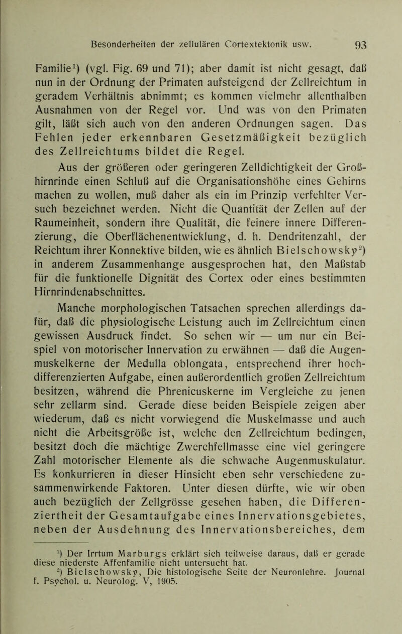 Familie^) (vgl. Fig. 69 und 71); aber damit ist nicht gesagt, daß nun in der Ordnung der Primaten aufsteigend der Zellreichtum in geradem Verhältnis abnimmt; es kommen vielmehr allenthalben Ausnahmen von der Regel vor. Und was von den Primaten gilt, läßt sich auch von den anderen Ordnungen sagen. Das Fehlen jeder erkennbaren Gesetzmäßigkeit bezüglich des Zellreichtums bildet die Regel. Aus der größeren oder geringeren Zelldichtigkeit der Groß- hirnrinde einen Schluß auf die Organisationshöhe eines Gehirns machen zu wollen, muß daher als ein im Prinzip verfehlter Ver- such bezeichnet werden. Nicht die Quantität der Zellen auf der Raumeinheit, sondern ihre Qualität, die feinere innere Differen- zierung, die Oberflächenentwicklung, d. h. Dendritenzahl, der Reichtum ihrer Konnektive bilden, wie es ähnlich Bielschowsky^) in anderem Zusammenhänge ausgesprochen hat, den Maßstab für die funktionelle Dignität des Cortex oder eines bestimmten Hirnrindenabschnittes. Manche morphologischen Tatsachen sprechen allerdings da- für, daß die physiologische Leistung auch im Zellreichtum einen gewissen Ausdruck findet. So sehen wir — um nur ein Bei- spiel von motorischer Innervation zu erwähnen — daß die Augen- muskelkerne der Medulla oblongata, entsprechend ihrer hoch- differenzierten Aufgabe, einen außerordentlich großen Zellreichtum besitzen, während die Phrenicuskerne im Vergleiche zu jenen sehr zellarm sind. Gerade diese beiden Beispiele zeigen aber wiederum, daß es nicht vorwiegend die Muskelmasse und auch nicht die Arbeitsgröße ist, welche den Zellreichtum bedingen, besitzt doch die mächtige Zwerchfellmasse eine viel geringere Zahl motorischer Elemente als die schwache Augenmuskulatur. Es konkurrieren in dieser Hinsicht eben sehr verschiedene zu- sammenwirkende Eaktoren. Unter diesen dürfte, wie wir oben auch bezüglich der Zellgrösse gesehen haben, die Differen- ziertheit der Gesamtaufgabe eines Innervationsgebietes, neben der Ausdehnung des Innervationsbereiches, dem Ü Der Irrtum Marburgs erklärt sich teilweise daraus, daß er gerade diese niederste Affenfamilie nicht untersucht hat. '^) Bielschowsky, Die histologische Seite der Neuronlehre. Journal f. Psychol. u. Neurolog. V, 1905.