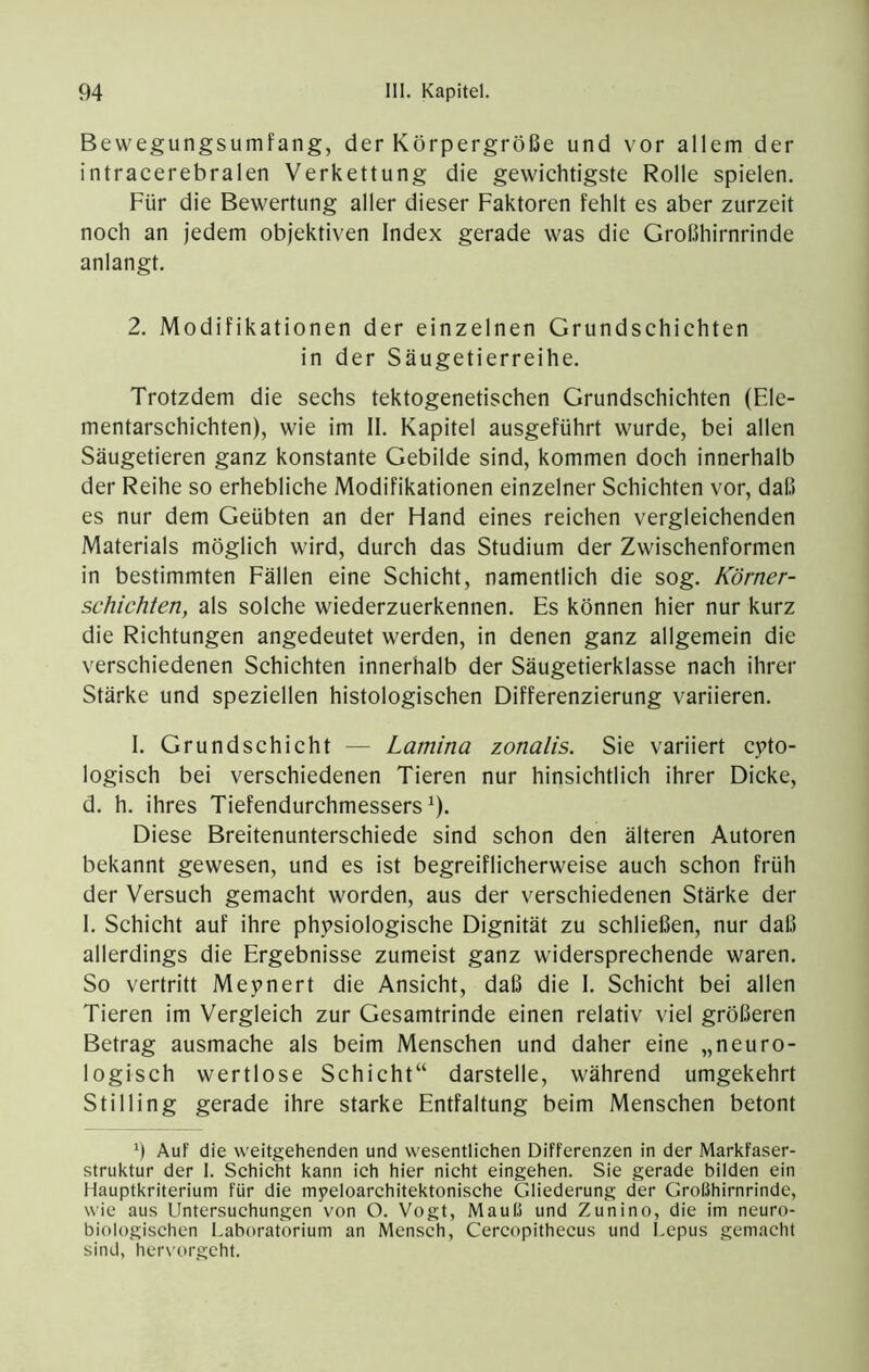 Bewegungsumfang, der Körpergröße und vor allem der intracerebralen Verkettung die gewichtigste Rolle spielen. Für die Bewertung aller dieser Faktoren fehlt es aber zurzeit noch an jedem objektiven Index gerade was die Großhirnrinde anlangt. 2. Modifikationen der einzelnen Grundschichten in der Säugetierreihe. Trotzdem die sechs tektogenetischen Grundschichten (Ele- mentarschichten), wie im II. Kapitel ausgeführt wurde, bei allen Säugetieren ganz konstante Gebilde sind, kommen doch innerhalb der Reihe so erhebliche Modifikationen einzelner Schichten vor, daß es nur dem Geübten an der Hand eines reichen vergleichenden Materials möglich wird, durch das Studium der Zwischenformen in bestimmten Fällen eine Schicht, namentlich die sog. Körner- schichten, als solche wiederzuerkennen. Es können hier nur kurz die Richtungen angedeutet werden, in denen ganz allgemein die verschiedenen Schichten innerhalb der Säugetierklasse nach ihrer Stärke und speziellen histologischen Differenzierung variieren. 1. Grundschicht — Lamina zonalis. Sie variiert cpto- logisch bei verschiedenen Tieren nur hinsichtlich ihrer Dicke, d. h. ihres Tiefendurchmessers ^). Diese Breitenunterschiede sind schon den älteren Autoren bekannt gewesen, und es ist begreiflicherweise auch schon früh der Versuch gemacht worden, aus der verschiedenen Stärke der 1. Schicht auf ihre physiologische Dignität zu schließen, nur daß allerdings die Ergebnisse zumeist ganz widersprechende waren. So vertritt Meynert die Ansicht, daß die I. Schicht bei allen Tieren im Vergleich zur Gesamtrinde einen relativ viel größeren Betrag ausmache als beim Menschen und daher eine „neuro- logisch wertlose Schicht“ darstelle, während umgekehrt Stilling gerade ihre starke Entfaltung beim Menschen betont h Auf die weitgehenden und wesentlichen Differenzen in der Markfaser- struktur der 1. Schicht kann ich hier nicht eingehen. Sie gerade bilden ein Hauptkriterium für die myeloarchitektonische Gliederung der Großhirnrinde, wie aus Untersuchungen von O. Vogt, Mauß und Zunino, die im neuro- biologischen Laboratorium an Mensch, Cercopithecus und Lepus gemacht sind, hervorgeht.