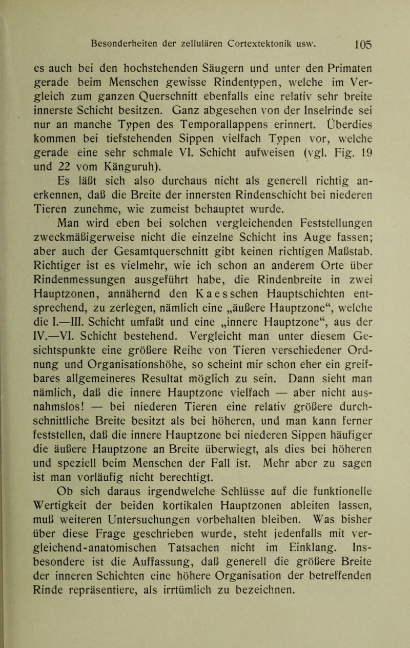 es auch bei den hochstehenden Säugern und unter den Primaten gerade beim Menschen gewisse Rindentypen, welche im Ver- gleich zum ganzen Querschnitt ebenfalls eine relativ sehr breite innerste Schicht besitzen. Ganz abgesehen von der Inselrinde sei nur an manche Typen des Temporallappens erinnert. Überdies kommen bei tiefstehenden Sippen vielfach Typen vor, welche gerade eine sehr schmale VI. Schicht aufweisen (vgl. Fig. 19 und 22 vom Känguruh). Es läßt sich also durchaus nicht als generell richtig an- erkennen, daß die Breite der innersten Rindenschicht bei niederen Tieren zunehme, wie zumeist behauptet wurde. Man wird eben bei solchen vergleichenden Feststellungen zweckmäßigerweise nicht die einzelne Schicht ins Auge fassen; aber auch der Gesamtquerschnitt gibt keinen richtigen Maßstab. Richtiger ist es vielmehr, wie ich schon an anderem Orte über Rindenmessungen ausgeführt habe, die Rindenbreite in zwei Hauptzonen, annähernd den Kaesschen Hauptschichten ent- sprechend, zu zerlegen, nämlich eine „äußere Hauptzone“, welche die I.—III. Schicht umfaßt und eine „innere Hauptzone“, aus der IV.—VI. Schicht bestehend. Vergleicht man unter diesem Ge- sichtspunkte eine größere Reihe von Tieren verschiedener Ord- nung und Organisationshöhe, so scheint mir schon eher ein greif- bares allgemeineres Resultat möglich zu sein. Dann sieht man nämlich, daß die innere Hauptzone vielfach — aber nicht aus- nahmslos! — bei niederen Tieren eine relativ größere durch- schnittliche Breite besitzt als bei höheren, und man kann ferner feststellen, daß die innere Hauptzone bei niederen Sippen häufiger die äußere Hauptzone an Breite überwiegt, als dies bei höheren und speziell beim Menschen der Fall ist. Mehr aber zu sagen ist man vorläufig nicht berechtigt. Ob sich daraus irgendwelche Schlüsse auf die funktionelle Wertigkeit der beiden kortikalen Hauptzonen ableiten lassen, muß weiteren Untersuchungen Vorbehalten bleiben. Was bisher über diese Frage geschrieben wurde, steht jedenfalls mit ver- gleichend-anatomischen Tatsachen nicht im Einklang. Ins- besondere ist die Auffassung, daß generell die größere Breite der inneren Schichten eine höhere Organisation der betreffenden Rinde repräsentiere, als irrtümlich zu bezeichnen.