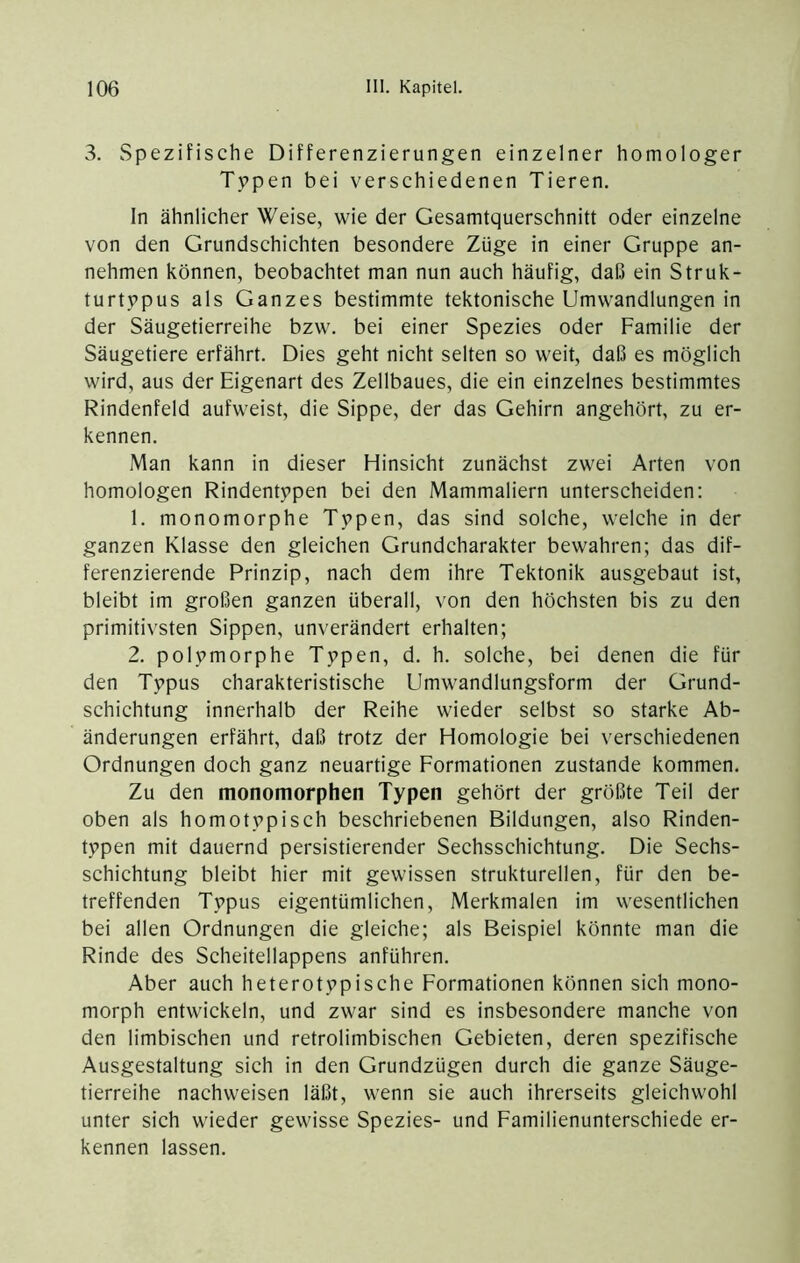 3. Spezifische Differenzierungen einzelner homologer Typen bei verschiedenen Tieren. ln ähnlicher Weise, wie der Gesamtquerschnitt oder einzelne von den Grundschichten besondere Züge in einer Gruppe an- nehmen können, beobachtet man nun auch häufig, daß ein Struk- turtypus als Ganzes bestimmte tektonische Umwandlungen in der Säugetierreihe bzw, bei einer Spezies oder Familie der Säugetiere erfährt. Dies geht nicht selten so weit, daß es möglich wird, aus der Eigenart des Zellbaues, die ein einzelnes bestimmtes Rindenfeld aufweist, die Sippe, der das Gehirn angehört, zu er- kennen. Man kann in dieser Hinsicht zunächst zwei Arten von homologen Rindentypen bei den Mammaliern unterscheiden: 1. monomorphe Typen, das sind solche, welche in der ganzen Klasse den gleichen Grundcharakter bewahren; das dif- ferenzierende Prinzip, nach dem ihre Tektonik ausgebaut ist, bleibt im großen ganzen überall, von den höchsten bis zu den primitivsten Sippen, unverändert erhalten; 2. polymorphe Typen, d. h. solche, bei denen die für den Typus charakteristische Umwandlungsform der Grund- schichtung innerhalb der Reihe wieder selbst so starke Ab- änderungen erfährt, daß trotz der Homologie bei verschiedenen Ordnungen doch ganz neuartige Formationen zustande kommen. Zu den monomorphen Typen gehört der größte Teil der oben als homotypisch beschriebenen Bildungen, also Rinden- typen mit dauernd persistierender Sechsschichtung. Die Sechs- schichtung bleibt hier mit gewissen strukturellen, für den be- treffenden Typus eigentümlichen, Merkmalen im wesentlichen bei allen Ordnungen die gleiche; als Beispiel könnte man die Rinde des Scheitellappens anführen. Aber auch heterotypische Formationen können sich mono- morph entwickeln, und zwar sind es insbesondere manche von den limbischen und retrolimbischen Gebieten, deren spezifische Ausgestaltung sich in den Grundzügen durch die ganze Säuge- tierreihe nachweisen läßt, wenn sie auch ihrerseits gleichwohl unter sich wieder gewisse Spezies- und Familienunterschiede er- kennen lassen.
