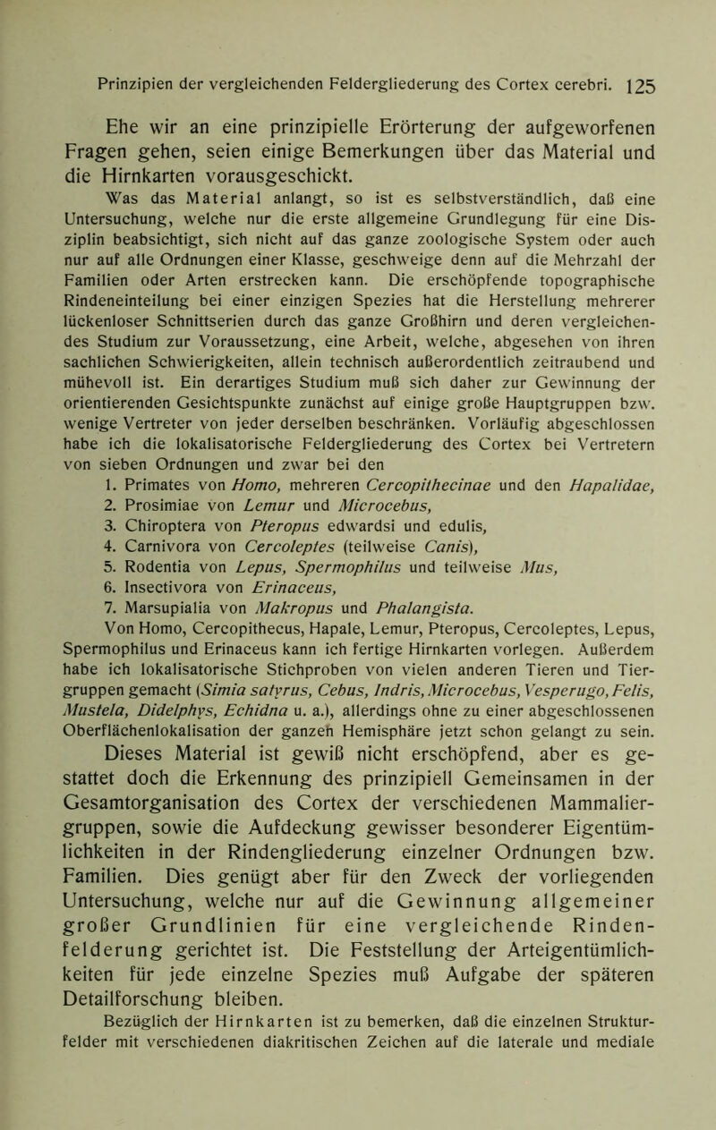 Ehe wir an eine prinzipielle Erörterung der aufgeworfenen Fragen gehen, seien einige Bemerkungen über das Material und die Hirnkarten vorausgeschickt. Was das Material anlangt, so ist es selbstverständlich, daß eine Untersuchung, welche nur die erste allgemeine Grundlegung für eine Dis- ziplin beabsichtigt, sich nicht auf das ganze zoologische System oder auch nur auf alle Ordnungen einer Klasse, geschweige denn auf die Mehrzahl der Familien oder Arten erstrecken kann. Die erschöpfende topographische Rindeneinteilung bei einer einzigen Spezies hat die Herstellung mehrerer lückenloser Schnittserien durch das ganze Großhirn und deren vergleichen- des Studium zur Voraussetzung, eine Arbeit, welche, abgesehen von ihren sachlichen Schwierigkeiten, allein technisch außerordentlich zeitraubend und mühevoll ist. Ein derartiges Studium muß sich daher zur Gewinnung der orientierenden Gesichtspunkte zunächst auf einige große Hauptgruppen bzw. wenige Vertreter von jeder derselben beschränken. Vorläufig abgeschlossen habe ich die lokalisatorische Feldergliederung des Cortex bei Vertretern von sieben Ordnungen und zwar bei den 1. Primates von Homo, mehreren Cercopithecinae und den Hapalidae, 2. Prosimiae von Lemur und Microcebus, 3. Chiroptera von Pteropus edwardsi und edulis, 4. Carnivora von Cercoleptes (teilweise Canis), 5. Rodentia von Lepus, Spermophilus und teilweise Mus, 6. Insectivora von Erinaceus, 7. Marsupialia von Makropus und Phalangista. Von Homo, Cercopithecus, Hapale, Lemur, Pteropus, Cercoleptes, Lepus, Spermophilus und Erinaceus kann ich fertige Hirnkarten vorlegen. Außerdem habe ich lokalisatorische Stichproben von vielen anderen Tieren und Tier- gruppen gemacht {Simia satyrus, Cebus, Indris, Microcebus, Vesperiigo, Felis, Mustela, Didelphys, Echidna u. a.), allerdings ohne zu einer abgeschlossenen Oberflächenlokalisation der ganzeh Hemisphäre jetzt schon gelangt zu sein. Dieses Material ist gewiß nicht erschöpfend, aber es ge- stattet doch die Erkennung des prinzipiell Gemeinsamen in der Gesamtorganisation des Cortex der verschiedenen Mammalier- gruppen, sowie die Aufdeckung gewisser besonderer Eigentüm- lichkeiten in der Rindengliederung einzelner Ordnungen bzw. Familien. Dies genügt aber für den Zweck der vorliegenden Untersuchung, welche nur auf die Gewinnung allgemeiner großer Grundlinien für eine vergleichende Rinden- felderung gerichtet ist. Die Feststellung der Arteigentümlich- keiten für jede einzelne Spezies muß Aufgabe der späteren Detailforschung bleiben. Bezüglich der Hirnkarten ist zu bemerken, daß die einzelnen Struktur- felder mit verschiedenen diakritischen Zeichen auf die laterale und mediale