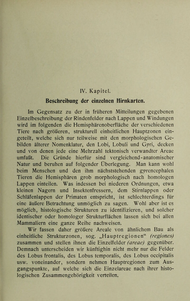 Beschreibung der einzelnen Hirnkarten. Im Gegensatz zu der in früheren Mitteilungen gegebenen Einzelbeschreibung der Rindenfelder nach Lappen und Windungen wird im folgenden die Hemisphärenoberfläche der verschiedenen Tiere nach größeren, strukturell einheitlichen Hauptzonen ein- geteilt, welche sich nur teilweise mit den morphologischen Ge- bilden älterer Nomenklatur, den Lobi, Lobuli und Gpri, decken und von denen jede eine Mehrzahl tektonisch verwandter Areae umfaßt. Die Gründe hierfür sind vergleichend-anatomischer Natur und beruhen auf folgender Überlegung. Man kann wohl beim Menschen und den ihm nächststehenden gprencephalen Tieren die Hemisphären grob morphologisch nach homologen Lappen einteilen. Was indessen bei niederen Ordnungen, etwa kleinen Nagern und Insektenfressern, dem Stirnlappen oder Schläfenlappen der Primaten entspricht, ist schlechterdings für eine äußere Betrachtung unmöglich zu sagen. Wohl aber ist es möglich, histologische Strukturen zu identifizieren, und solcher identischer oder homologer Strukturflächen lassen sich bei allen Mammaliern eine ganze Reihe nachweisen. Wir fassen daher größere Areale von ähnlichem Bau als einheitliche Strukturzonen, sog. „Hauptregionen“ (regiones) zusammen und stellen ihnen die Einzelfelder (areae) gegenüber. Demnach unterscheiden wir künftighin nicht mehr nur die Felder des Lobus frontalis, des Lobus temporalis, des Lobus occipitalis usw. voneinander, sondern nehmen Hauptregionen zum Aus- gangspunkte, auf welche sich die Einzelareae nach ihrer histo- logischen Zusammengehörigkeit verteilen.