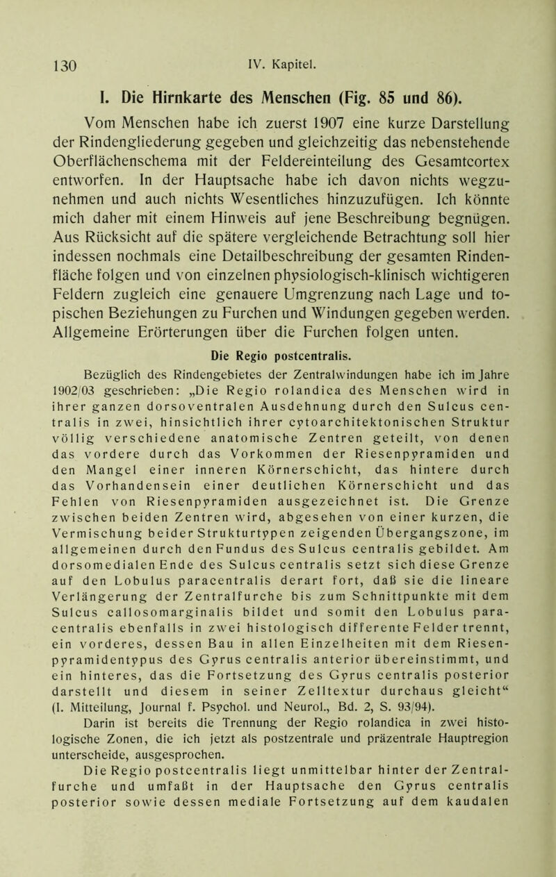 I. Die Hirnkarte des Menschen (Fig. 85 und 86). Vom Menschen habe ich zuerst 1907 eine kurze Darstellung der Rindengliederung gegeben und gleichzeitig das nebenstehende Oberflächenschema mit der Feldereinteilung des Gesamtcortex entworfen. In der Hauptsache habe ich davon nichts wegzu- nehmen und auch nichts Wesentliches hinzuzufügen. Ich könnte mich daher mit einem Hinweis auf jene Beschreibung begnügen. Aus Rücksicht auf die spätere vergleichende Betrachtung soll hier indessen nochmals eine Detailbeschreibung der gesamten Rinden- fläche folgen und von einzelnen physiologisch-klinisch wichtigeren Feldern zugleich eine genauere Umgrenzung nach Lage und to- pischen Beziehungen zu Furchen und Windungen gegeben werden. Allgemeine Erörterungen über die Furchen folgen unten. Die Regio postcentralis. Bezüglich des Rindengebietes der Zentralvvindungen habe ich im Jahre 1902/03 geschrieben: „Die Regio rolandica des Menschen wird in ihrer ganzen dorsoventralen Ausdehnung durch den Sulcus cen- tralis in zwei, hinsichtlich ihrer cytoarchitektonischen Struktur völlig verschiedene anatomische Zentren geteilt, von denen das vordere durch das Vorkommen der Riesenpyramiden und den Mangel einer inneren Körnerschicht, das hintere durch das Vorhanden sein einer deutlichen Körnerschicht und das Fehlen von Riesenpyramiden ausgezeichnet ist. Die Grenze zwischen beiden Zentren wird, abgesehen von einer kurzen, die Vermischung beider Strukturtypen zeigenden Übergangszone, im allgemeinen durch den Fundus desSulcus centralis gebildet. Am dorsomedialen Ende des Sulcus centralis setzt sich diese Grenze auf den Lobulus paracentralis derart fort, daß sie die lineare Verlängerung der Zentralfurche bis zum Schnittpunkte mit dem Sulcus callosomarginalis bildet und somit den Lobulus para- centralis ebenfalls in zwei histologisch differente Felder trennt, ein vorderes, dessen Bau in allen Einzelheiten mit dem Riesen- pyramidentypus des Gyrus centralis anterior übereinstimmt, und ein hinteres, das die Fortsetzung des Gyrus centralis posterior darstellt und diesem in seiner Zelltextur durchaus gleicht“ (1. Mitteilung, Journal f. Psychol. und Neurol., Bd. 2, S. 93/94). Darin ist bereits die Trennung der Regio rolandica in zwei histo- logische Zonen, die ich jetzt als postzentrale und präzentrale Hauptregion unterscheide, ausgesprochen. Die Regio postcentralis liegt unmittelbar hinter der Zentral- furche und umfaßt in der Hauptsache den Gyrus centralis posterior sowie dessen mediale Fortsetzung auf dem kaudalen