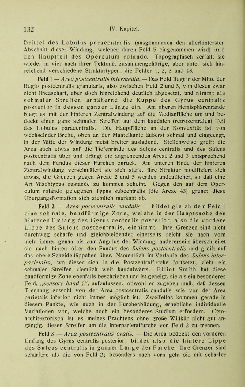 Drittel des Lobulus paracentralis (ausgenommen den. allerhintersten Abschnitt dieser Windung, welcher durch Feld 5 eingenommen wird) und den Hauptteil des Operculum rolando. Topographisch zerfällt sie wieder in vier nach ihrer Tektonik zusammengehörige, aber unter sich hin- reichend verschiedene Strukturtppen: die Felder 1, 2, 3 und 43. Feld 1 — Areapostcentralis intermedia. — Das Feld liegt in der Mitte der Regio postcentralis granularis, also zwischen Feld 2 und 3, von diesen zwar nicht lineascharf, aber doch hinreichend deutlich abgesetzt, und nimmt als schmaler Streifen annähernd die Kuppe des Gyrus centralis posterior in dessen ganzer Länge ein. Am oberen Hemisphärenrande biegt es mit der hinteren Zentralwindung auf die Medianfläche um und be- deckt einen ganz schmalen Streifen auf dem kaudalen (retrozentralen) Teil des Lobulus paracentralis. Die Hauptfläche an der Konvexität ist von wechselnder Breite, oben an der Mantelkante äußerst schmal und eingeengt, in der Mitte der Windung meist breiter ausladend. Stellenweise greift die Area auch etwas auf die Tiefenrinde des Sulcus centralis und des Sulcus postcentralis über und drängt die angrenzenden Areae 2 und 3 entsprechend nach dem Fundus dieser Furchen zurück. Am unteren Ende der hinteren Zentralwindung verschmälert sie sich stark, ihre Struktur modifiziert sich etwas, die Grenzen gegen Areae 2 und 3 werden undeutlicher, so daß eine Art Mischtppus zustande zu kommen scheint. Gegen den auf dem Oper- culum rolando gelegenen Typus subcentralis (die Areae 43) grenzt diese Übergangsformation sich ziemlich markant ab. Feld 2 — Area postcentralis caudalis — bildet gleich dem Feld 1 eine schmale, bandförmige Zone, welche in der Hauptsache den hinteren Umfang des Gyrus centralis posterior, also die vordere Lippe des Sulcus postcentralis, einnimmt. Ihre Grenzen sind nicht durchweg scharfe und gleichbleibende; einerseits reicht sie nach vorn nicht immer genau bis zum Angulus der Windung, andererseits überschreitet sie nach hinten öfter den Fundus des Sulcus postcentralis und greift auf das obere Scheideiläppchen über. Namentlich im Verlaufe des Sulcus inter- parietalis, wo dieser sieh in die Postzentralfurche fortsetzt, zieht ein schmaler Streifen ziemlich weit kaudalwärts. Elliot Smith hat diese bandförmige Zone ebenfalls beschrieben und ist geneigt, sie als ein besonderes Feld, „sensory band ß“, aufzufassen, obwohl er zugeben muß, daß dessen Trennung sowohl von der Area postcentralis caudalis wie von der Area parietalis inferior nicht immer möglich ist. Zweifellos kommen gerade in diesem Punkte, wie auch in der Furchenbildung, erhebliche individuelle Variationen vor, welche noch ein besonderes Studium erfordern. Cyto- architektonisch ist es meines Erachtens ohne große Willkür nicht gut an- gängig, diesen Streifen um die Interparietalfurche von Feld 2 zu trennen. Feld 3 — Area postcentralis oralis. — Die Area bedeekt den vorderen Umfang des Gyrus centralis posterior, bildet also die hintere Lippe des Sulcus centralis in ganzer Länge der Furche. Ihre Grenzen sind schärfere als die von Feld 2; besonders nach vorn geht sie mit scharfer