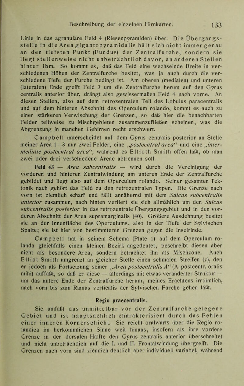 Linie in das agranuläre Feld 4 (Riesenppramiden) über. Die Übergangs- stelle in die Area gigantoppramidalis hält sichnicht immergenau an den tiefsten Punkt (Fundus) der Zentralfurche, sondern sie liegt stellenweise nicht unbeträchtlich davor, an anderen Stellen hinter ihm. So kommt es, daß das Feld eine wechselnde Breite in ver- schiedenen Höhen der Zentralfurche besitzt, was ja auch durch die ver- schiedene Tiefe der Furche bedingt ist. Am oberen (medialen) und unteren (lateralen) Ende greift Feld 3 um die Zentralfurche herum auf den Gvrus centralis anterior über, drängt also gewissermaßen Feld 4 nach vorne. An diesen Stellen, also auf dem retrozentralen Teil des Lobulus paracentralis und auf dem hinteren Abschnitt des Operculum rolando, kommt es auch zu einer stärkeren Verwischung der Grenzen, so daß hier die benachbarten Felder teilweise zu Mischgebieten zusammenzufließen scheinen, was die Abgrenzung in manchen Gehirnen recht erschwert. Campbell unterscheidet auf dem Gprus centralis posterior an Stelle meiner Area 1—3 nur zwei Felder, eine „postcentral area“ und eine „w/er- mediate postcentral area“, während es Ellioth Smith offen läßt, ob man zwei oder drei verschiedene Areae abtrennen soll. Feld 43 — Area subcentralis — wird durch die Vereinigung der vorderen und hinteren Zentralwindung am unteren Ende der Zentralfurche gebildet und liegt also auf dem Operculum rolando. Seiner gesamten Tek- tonik nach gehört das Feld zu den retrozentralen Tppen. Die Grenze nach vorn ist ziemlich scharf und fällt annähernd mit dem Sulcus subcentralis anterior zusammen, nach hinten verliert sie sich allmählich um den Sulcus subcentralis posterior in das retrozentrale Übergangsgebiet und in den vor- deren Abschnitt der Area supramarginalis (40). Größere Ausdehnung besitzt sie an der Innenfläche des Operculums, also in der Tiefe der Sylvischen Spalte; sie ist hier von bestimmteren Grenzen gegen die Inselrinde. Campbell hat in seinem Schema (Plate 1) auf dem Operculum ro- landa gleichfalls einen kleinen Bezirk angedeutet, beschreibt diesen aber nicht als besondere Area, sondern betrachtet ihn als Mischzone. Auch El Hot Smith umgrenzt an gleicher Stelle einen schmalen Streifen (z), den er jedoch als Fortsetzung seiner „Area postcentralis A“ {K-posietnir. oralis mihi) auffaßt, so daß er diese — allerdings mit etwas veränderter Struktur — um das untere Ende der Zentralfurche herum, meines Erachtens irrtümlich, nach vorn bis zum Ramus verticalis der Splvischen Furche gehen läßt. Regio praecentralis. Sie umfaßt das unmittelbar vor der Zentralfurche gelegene Gebiet und ist hauptsächlich charakterisiert durch das Fehlen einer inneren Körnerschicht. Sie reicht oralwärts über die Regio ro- landica im herkömmlichen Sinne weit hinaus, insofern als ihre vordere Grenze in der dorsalen Hälfte den Gyrus centralis anterior überschreitet und nicht unbeträchtlich auf die I. und II. Frontalwindung übergreift. Die Grenzen nach vorn sind ziemlich deutlich aber individuell variabel, während