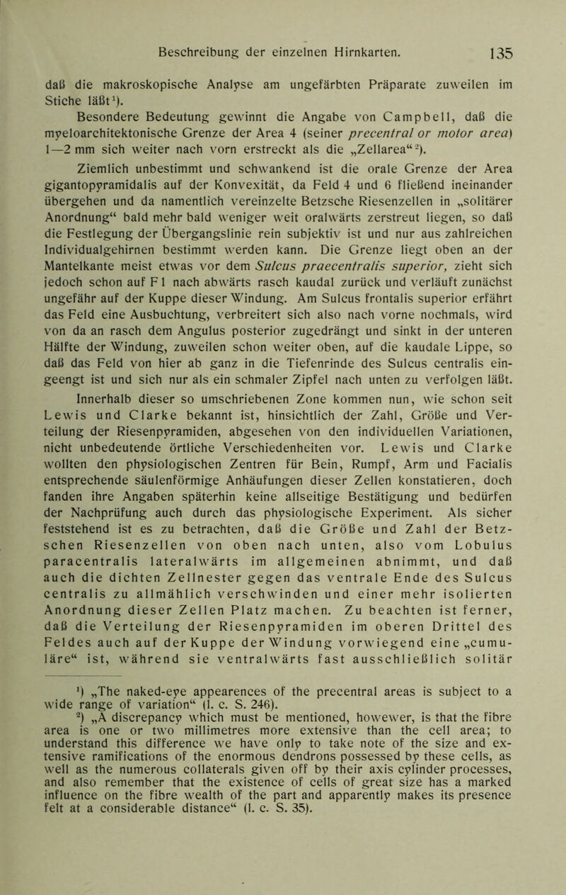 dali die makroskopische Analyse am ungefärbten Präparate zuweilen im Stiche läßt'). Besondere Bedeutung gewinnt die Angabe von Campbell, daß die myeloarchitektonische Grenze der Area 4 (seiner precentral or motor area) 1—2 mm sich weiter nach vorn erstreckt als die „Zellarea“-). Ziemlich unbestimmt und schwankend ist die orale Grenze der Area gigantopyramidalis auf der Konvexität, da Feld 4 und 6 fließend ineinander übergehen und da namentlich vereinzelte Betzsche Riesenzellen in „solitärer Anordnung“ bald mehr bald weniger weit oralwärts zerstreut liegen, so daß die Festlegung der Übergangslinie rein subjektiv ist und nur aus zahlreichen Individualgehirnen bestimmt werden kann. Die Grenze liegt oben an der Mantelkante meist etwas vor dem Sulcus praecentralis superior, zieht sich jedoch schon auf F1 nach abwärts rasch kaudal zurück und verläuft zunächst ungefähr auf der Kuppe dieser Windung. Am Sulcus frontalis superior erfährt das Feld eine Ausbuchtung, verbreitert sich also nach vorne nochmals, wird von da an rasch dem Angulus posterior zugedrängt und sinkt in der unteren Hälfte der Windung, zuweilen schon weiter oben, auf die kaudale Lippe, so daß das Feld von hier ab ganz in die Tiefenrinde des Sulcus centralis ein- geengt ist und sich nur als ein schmaler Zipfel nach unten zu verfolgen läßt. Innerhalb dieser so umschriebenen Zone kommen nun, wie schon seit Lewis und Clarke bekannt ist, hinsichtlich der Zahl, Größe und Ver- teilung der Riesenpyramiden, abgesehen von den individuellen Variationen, nicht unbedeutende örtliche Verschiedenheiten vor. Lewis und Clarke wollten den physiologischen Zentren für Bein, Rumpf, Arm und Facialis entsprechende säulenförmige Anhäufungen dieser Zellen konstatieren, doch fanden ihre Angaben späterhin keine allseitige Bestätigung und bedürfen der Nachprüfung auch durch das physiologische Experiment. Als sicher feststehend ist es zu betrachten, daß die Größe und Zahl der Betz- schen Riesenzellen von oben nach unten, also vom Lobulus paracentralis lateralwärts im allgemeinen abnimmt, und daß auch die dichten Zellnester gegen das ventrale Ende des Sulcus centralis zu allmählich verschwinden und einer mehr isolierten Anordnung dieser Zellen Platz machen. Zu beachten ist ferner, daß die Verteilung der Riesenpyramiden im oberen Drittel des Feldes auch auf derKuppe derWindung vorwiegend eine„cumu- läre“ ist, während sie ventralwärts fast ausschließlich solitär ') „The naked-eye appearences of the precentral areas is subject to a wide ränge of Variation“ (1. c. S. 246). *) „A discrepancy which must be mentioned, howewer, is that the fibre area is one or two millimetres more extensive than the cell area; to understand this difference we have only to take note of the size and ex- tensive ramifications of the enormous dendrons possessed by these cells, as well as the numerous collaterals given off by their axis cylinder processes, and also remember that the existence of cells of great size has a marked influence on the fibre wealth of the part and apparently makes its presence feit at a considerable distance“ (1. c. S. 35).