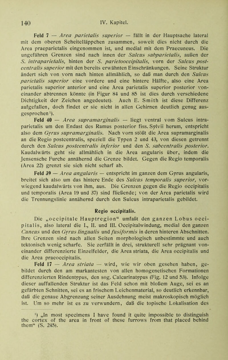Feld 7 — Area parietalis superior — fällt in der Hauptsache lateral mit dem oberen Scheitelläppchen zusammen, soweit dies nicht durch die Area praeparietalis eingenommen ist, und medial mit dem Praecuneus. Die ungefähren Grenzen sind nach innen der Sulcus subparietalis, außen der 5. intraparietalis, hinten der 5. parietooccipitalis, vorn der Sulcus post- centralis superior mit den bereits erwähnten Einschränkungen. Seine Struktur ändert sich von vorn nach hinten allmählich, so daß man durch den Sulcus parietalis superior eine vordere und eine hintere Hälfte, also eine Area parietalis superior anterior und eine Area parietalis superior posterior von- einander abtrennen könnte (in Figur 84 und 85 ist dies durch verschiedene Dichtigkeit der Zeichen angedeutet). Auch E. Smith ist diese Differenz aufgefallen, doch findet er sie nicht in allen Gehirnen deutlich genug aus- gesprochen 0- Feld 40 — Area supramarginalis — liegt ventral vom Sulcus intra- parietalis um den Endast des Ramus posterior fiss. Sylvii herum, entspricht also dem Gyrus supramarginalis. Nach vorn stößt die Area supramarginalis an die Regio postcentralis, speziell die Typen 2 und 43, von diesen getrennt durch den Sulcus postcentralis inferior und den 5. subcentralis posterior. Kaudalwärts geht sie allmählich in die Area angularis über, indem die Jensensche Furche annähernd die Grenze bildet. Gegen die Regio temporalis (Area 22) grenzt sie sich nicht scharf ab. Feld 39 — Area angularis — entspricht im ganzen dem Gyrus angularis, breitet sich also um das hintere Ende des Sulcus temporalis superior, vor- wiegend kaudalwärts von ihm, aus. Die Grenzen gegen die Regio occipitalis und temporalis (Area 19 und 37) sind fließende; von der Area parietalis wird die Trennungslinie annähernd durch den Sulcus intraparietalis gebildet. Regio occipitalis. Die „occipitale Hauptregion“ umfaßt den ganzen Lobus occi- pitalis, also lateral die 1., 11. und III. Occipitalwindung, medial den ganzen Cuneus und den Gyrus lingualis und fusiformis in deren hinteren Abschnitten. Ihre Grenzen sind nach allen Seiten morphologisch unbestimmte und auch tektonisch wenig scharfe. Sie zerfällt in drei, strukturell sehr prägnant von- einander differenzierte Einzelfelder, die Area striata, die Area occipitalis und die Area praeoccipitalis. Feld 17 — Area striata — wird, wie wir oben gesehen haben, ge- bildet durch den am markantesten von allen homogenetischen Formationen differenzierten Rindentypus, den sog. Calcarinatypus (Fig. 12 und 53). Infolge dieser auffallenden Struktur ist das Feld schon mit bloßem Auge, sei es an gefärbten Schnitten, sei es an frischem Leichenmaterial, so deutlich erkennbar, daß die genaue Abgrenzung seiner Ausdehnung meist makroskopisch möglich ist. Um so mehr ist es zu verwundern, daß die topische Lokalisation des ^) „In most specimens I have found it quite impossible to distinguish the cortex of the area in front of these furrows from that placed behind them“ (S. 2451.