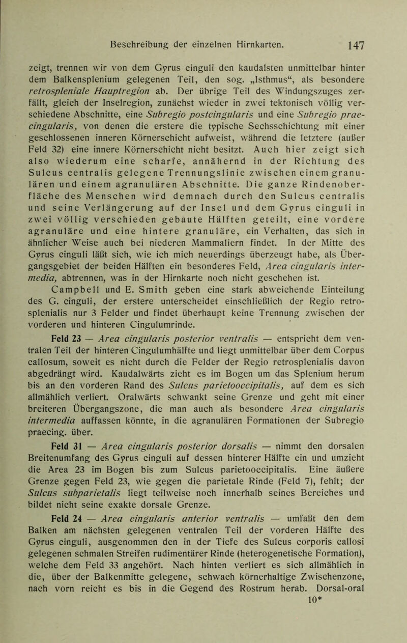 zeigt, trennen wir von dem Gprus cinguli den kaudalsten unmittelbar hinter dem Balkensplenium gelegenen Teil, den sog. „Isthmus“, als besondere retrospleniale Hauptregion ab. Der übrige Teil des Windungszuges zer- fällt, gleich der Inselregion, zunächst wieder in zwei tektonisch völlig ver- schiedene Abschnitte, eine Subregio postcingularis und eine Suhregio prae- cingiilaris, von denen die erstere die typische Sechsschichtung mit einer geschlossenen inneren Körnerschicht aufweist, während die letztere (außer Feld 32) eine innere Körnerschicht nicht besitzt. Auch hier zeigt sich also wiederum eine scharfe, annähernd in der Richtung des Sulcus centralis gelegene Trennungslinie zwischen einem granu- lären und einem agranulären Abschnitte. Die ganze Rindenober- fläche des Menschen wird demnach durch den Sulcus centralis und seine Verlängerung auf der Insel und dem Gyrus cinguli in zwei völlig verschieden gebaute Hälften geteilt, eine vordere agranuläre und eine hintere granuläre, ein Verhalten, das sich in ähnlicher Weise auch bei niederen Mammaliern findet. In der Mitte des Gyrus cinguli läßt sich, wie ich mich neuerdings überzeugt habe, als Über- gangsgebiet der beiden Hälften ein besonderes Feld, Area cingiilaris inter- media, abtrennen, was in der Hirnkarte noch nicht geschehen ist. Campbell und E. Smith geben eine stark abweichende Einteilung des G. cinguli, der erstere unterscheidet einschließlich der Regio retro- splenialis nur 3 Felder und findet überhaupt keine Trennung zwischen der vorderen und hinteren Cingulumrinde. Feld 23 — Area cingularis posterior veiitralis — entspricht dem ven- tralen Teil der hinteren Cingulumhälfte und liegt unmittelbar über dem Corpus callosum, soweit es nicht durch die Felder der Regio retrosplenialis davon abgedrängt wird. Kaudalwärts zieht es im Bogen um das Splenium herum bis an den vorderen Rand des Sulcus parietooccipitalis, auf dem es sich allmählich verliert. Oralwärts schwankt seine Grenze und geht mit einer breiteren Übergangszone, die man auch als besondere Area cingularis intermedia auffassen könnte, in die agranulären Formationen der Subregio praecing. über. Feld 31 — Area cingularis posterior dorsalis — nimmt den dorsalen Breitenumfang des Gyrus cinguli auf dessen hinterer Hälfte ein und umzieht die Area 23 im Bogen bis zum Sulcus parietooccipitalis. Eine äußere Grenze gegen Feld 23, wie gegen die parietale Rinde (Feld 7), fehlt; der Sulcus subparietalis liegt teilweise noch innerhalb seines Bereiches und bildet nicht seine exakte dorsale Grenze. Feld 24 — Area cingularis anterior ventralis — umfaßt den dem Balken am nächsten gelegenen ventralen Teil der vorderen Hälfte des Gyrus cinguli, ausgenommen den in der Tiefe des Sulcus corporis callosi gelegenen schmalen Streifen rudimentärer Rinde (heterogenetische Formation), welche dem Feld 33 angehört. Nach hinten verliert es sich allmählich in die, über der Balkenmitte gelegene, schwach körnerhaltige Zwischenzone, nach vorn reicht es bis in die Gegend des Rostrum herab. Dorsal-oral 10*