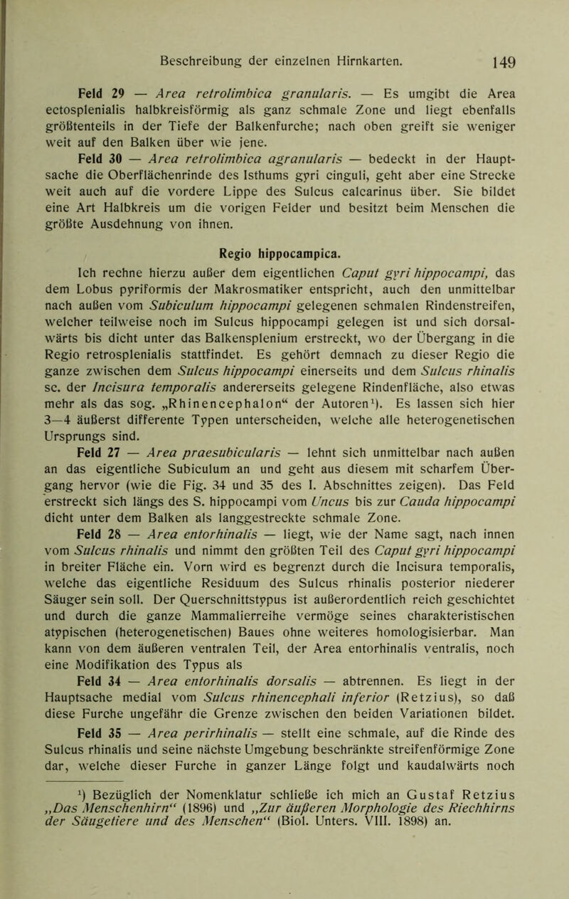 Feld 29—4 rea retrolimbica granularis. — Es umgibt die Area ectosplenialis halbkreisförmig als ganz schmale Zone und liegt ebenfalls größtenteils in der Tiefe der Balkenfurche; nach oben greift sie weniger weit auf den Balken über wie jene. Feld 30 — Area retrolimbica agranularis — bedeckt in der Haupt- sache die Oberflächenrinde des Isthums g5?ri cinguli, geht aber eine Strecke weit auch auf die vordere Lippe des Sulcus calcarinus über. Sie bildet eine Art Halbkreis um die vorigen Felder und besitzt beim Menschen die größte Ausdehnung von ihnen. Regio hippocampica. Ich rechne hierzu außer dem eigentlichen Caput gvri hippocampi, das dem Lobus ppriformis der Makrosmatiker entspricht, auch den unmittelbar nach außen vom Subiculum hippocampi gelegenen schmalen Rindenstreifen, welcher teilweise noch im Sulcus hippocampi gelegen ist und sich dorsal- wärts bis dicht unter das Balkensplenium erstreckt, wo der Übergang in die Regio retrosplenialis stattfindet. Es gehört demnach zu dieser Regio die ganze zwischen dem Sulcus hippocampi einerseits und dem Sulcus rhinalis sc. der Incisura temporalis andererseits gelegene Rindenfläche, also etwas mehr als das sog. „Rhinencephalon“ der Autoren9- Es lassen sich hier 3—4 äußerst differente Tppen unterscheiden, welche alle heterogenetischen Ursprungs sind. Feld 27 — Area praesubicularis — lehnt sich unmittelbar nach außen an das eigentliche Subiculum an und geht aus diesem mit scharfem Über- gang hervor (wie die Fig. 34 und 35 des I. Abschnittes zeigen). Das Feld erstreckt sich längs des S. hippocampi vom Uncus bis zur Cauda hippocampi dicht unter dem Balken als langgestreckte schmale Zone. Feld 28 — Area entorhinalis — liegt, wie der Name sagt, nach innen vom Sulcus rhinalis und nimmt den größten Teil des Caput g^ri hippocampi in breiter Fläche ein. Vorn wird es begrenzt durch die Incisura temporalis, welche das eigentliche Residuum des Sulcus rhinalis posterior niederer Säuger sein soll. Der Querschnittstypus ist außerordentlich reich geschichtet und durch die ganze Mammalierreihe vermöge seines charakteristischen atypischen (heterogenetischen) Baues ohne weiteres homologisierbar. Man kann von dem äußeren ventralen Teil, der Area entorhinalis ventralis, noch eine Modifikation des Typus als Feld 34 — Area entorhinalis dorsalis — abtrennen. Es liegt in der Hauptsache medial vom Sulcus rhinencephali inferior (Retzius), so daß diese Furche ungefähr die Grenze zwischen den beiden Variationen bildet. Feld 35 — Area perirhinalis — stellt eine schmale, auf die Rinde des Sulcus rhinalis und seine nächste Umgebung beschränkte streifenförmige Zone dar, welche dieser Furche in ganzer Länge folgt und kaudalwärts noch 9 Bezüglich der Nomenklatur schließe ich mich an Gustaf Retzius „Das Menschenhirn“ (1896) und „Zur äußeren Morphologie des Riechhirns der Säugetiere und des Menschen“ (Biol. Unters. VIII. 1898) an.