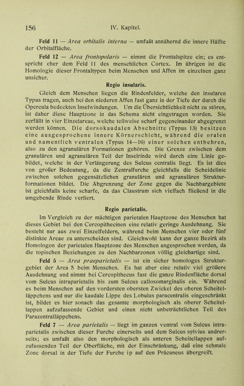Feld 11 — Area orbitalis interna — umfaßt annähernd die innere Hälfte der Orbitalfläche. Feld 12 — Area frontopolaris — nimmt die Frontalspitze ein; es ent- spricht eher dem Feld 11 des menschlichen Cortex. Im übrigen ist die Homologie dieser Frontaltypen beim Menschen und Affen im einzelnen ganz unsicher. Regio insularis. Gleich dem Menschen liegen die Rindenfelder, welche den insularen Tppus tragen, auch bei den niederen Affen fast ganz in der Tiefe der durch die Opercula bedeekten Inselwindungen. Um die Übersichtlichkeit nicht zu stören, ist daher diese Hauptzone in das Schema nicht eingetragen worden. Sie zerfällt in vier Einzelareae, welche teilweise scharf gegeneinander abgegrenzt werden können. Die dorsokaudalen Abschnitte (Tppus 13) besitzen eine ausgesprochene innere Körnerschicht, während die oralen und namentlich ventralen (Typus 14—16) einer solchen entbehren, also zu den agranulären Formationen gehören. Die Grenze zwischen dem granulären und agranulären Teil der Inselrinde wird durch eine Linie ge- bildet, welche in der Verlängerung des Sulcus centralis liegt. Es ist dies von großer Bedeutung, da die Zentralfurche gleichfalls die Scheidelinie zwischen solchen gegensätzlichen granulären und agranulären Struktur- formationen bildet. Die Abgrenzung der Zone gegen die Nachbargebiete ist gleichfalls keine scharfe, da das Claustrum sich vielfach fließend in die umgebende Rinde verliert. Regio parietalis. Im Vergleich zu der mächtigen parietalen Hauptzone des Menschen hat dieses Gebiet bei den Cercopithecinen eine relativ geringe Ausdehnung. Sie besteht nur aus zwei Einzelfeldern, während beim Menschen vier oder fünf distinkte Areae zu unterscheiden sind. Gleichwohl kann der ganze Bezirk als Homologon der parietalen Hauptzone des Menschen angesprochen werden, da die topischen Beziehungen zu den Nachbarzonen völlig gleichartige sind. Feld 5 — Area praeparietatis — ist ein sicher homologes Struktur- gebiet der Area 5 beim Menschen. Es hat aber eine relativ viel größere Ausdehnung und nimmt bei Cercopithecus fast die ganze Rindenfläche dorsal vom Sulcus intraparietalis bis zum Sulcus callosomarginalis ein. Während es beim Menschen auf den vordersten obersten Zwickel des oberen Scheitel- läppchens und nur die kaudale Lippe des Lobulus paracentralis eingeschränkt ist, bildet es hier sonach das gesamte morphologisch als oberer Scheitel- lappen aufzufassende Gebiet und einen nicht unbeträchtlichen Teil des Parazentralläppchens. Feld 7 — Area parietalis — liegt im ganzen ventral vom Sulcus intra- parietalis zwischen dieser Furche einerseits und dem Sulcus sylvius andrer- seits; es umfaßt also den morphologisch als unteren Scheitellappen auf- zufassenden Teil der Oberfläche, mit der Einschränkung, daß eine schmale Zone dorsal in der Tiefe der Furche ip auf den Präcuneus übergreift.