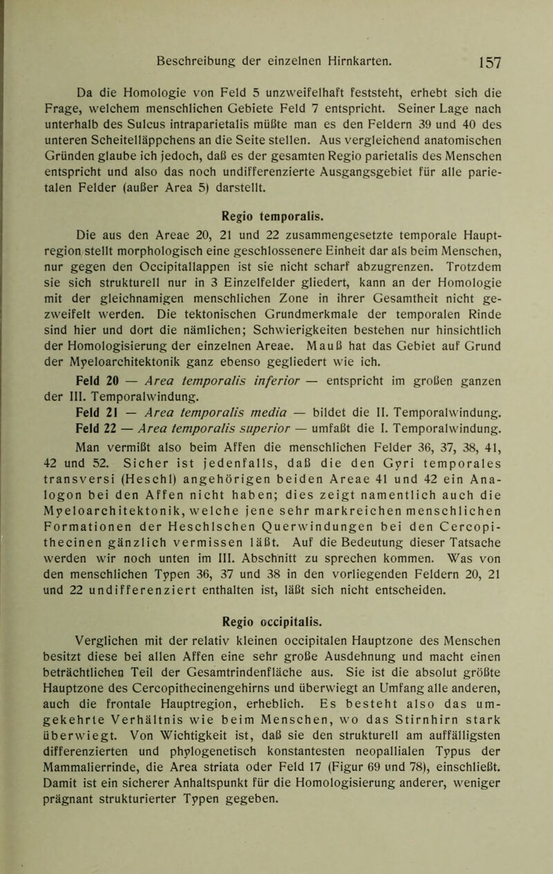 Da die Homologie von Feld 5 unzweifelhaft feststeht, erhebt sich die Frage, welchem menschlichen Gebiete Feld 7 entsprieht. Seiner Lage nach unterhalb des Sulcus intraparietalis müßte man es den Feldern 39 und 40 des unteren Scheitelläppchens an die Seite stellen. Aus vergleichend anatomischen Gründen glaube ich Jedoch, daß es der gesamten Regio parietalis des Menschen entspricht und also das noch undifferenzierte Ausgangsgebiet für alle parie- talen Felder (außer Area 5) darstellt. Regio temporalis. Die aus den Areae 20, 21 und 22 zusammengesetzte temporale Haupt- region stellt morphologisch eine geschlossenere Einheit dar als beim Menschen, nur gegen den Occipitallappen ist sie nicht scharf abzugrenzen. Trotzdem sie sich strukturell nur in 3 Einzelfelder gliedert, kann an der Homologie mit der gleichnamigen menschlichen Zone in ihrer Gesamtheit nicht ge- zweifen werden. Die tektonischen Grundmerkmale der temporalen Rinde sind hier und dort die nämlichen; Schwierigkeiten bestehen nur hinsichtlich der Homologisierung der einzelnen Areae. Mauß hat das Gebiet auf Grund der Myeloarchitektonik ganz ebenso gegliedert wie ich. Feld 20 — A rea temporalis inferior — entspricht im großen ganzen der 111. Temporal Windung. Feld 21 — Area temporalis media — bildet die 11. Temporalwindung. Feld 22 — Area temporalis superior — umfaßt die 1. Temporal Windung. Man vermißt also beim Affen die menschlichen Felder 36, 37, 38, 41, 42 und 52. Sicher ist jedenfalls, daß die den Gyri temporales transversi (Heschl) angehörigen beiden Areae 41 und 42 ein Ana- logon bei den Affen nicht haben; dies zeigt namentlich auch die Myeloarchitektonik, welche jene sehr markreichen menschlichen Formationen der Heschlschen Querwindungen bei den Cercopi- thecinen gänzlich vermissen läßt. Auf die Bedeutung dieser Tatsache werden wir noch unten im 111. Absehnitt zu sprechen kommen. Was von den menschlichen Typen 36, 37 und 38 in den vorliegenden Feldern 20, 21 und 22 undifferenziert enthalten ist, läßt sich nicht entscheiden. Regio occipitalis. Verglichen mit der relativ kleinen occipitalen Hauptzone des Menschen besitzt diese bei allen Affen eine sehr große Ausdehnung und macht einen beträchtlichen Teil der Gesamtrindenfläche aus. Sie ist die absolut größte Hauptzone des Cercopithecinengehirns und überwiegt an Umfang alle anderen, auch die frontale Hauptregion, erheblich. Es besteht also das um- gekehrte Verhältnis wie beim Menschen, wo das Stirnhirn stark überwiegt. Von Wiehtigkeit ist, daß sie den strukturell am auffälligsten differenzierten und phylogenetisch konstantesten neopallialen Typus der Mammalierrinde, die Area striata oder Feld 17 (Figur 69 und 78), einschließt. Damit ist ein sicherer Anhaltspunkt für die Homologisierung anderer, weniger prägnant strukturierter Typen gegeben.
