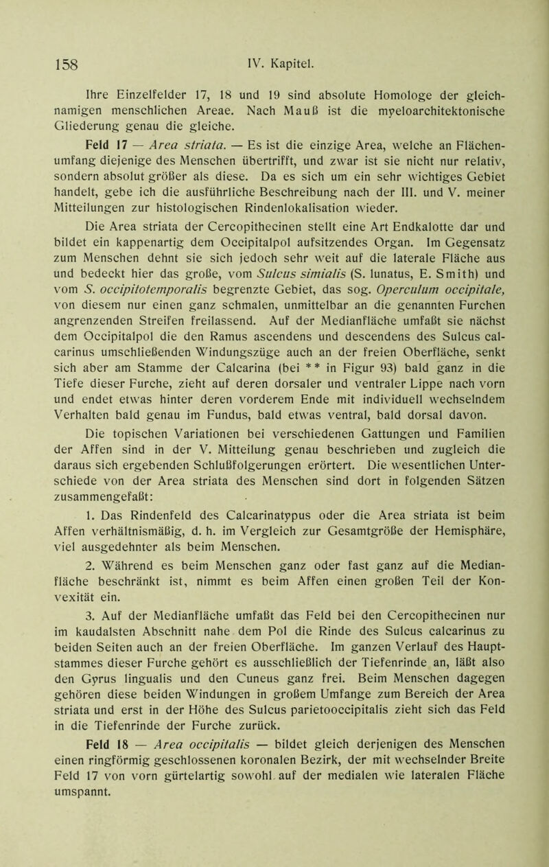 Ihre Einzelfelder 17, 18 und 19 sind absolute Homologe der gleieh- namigen mensehlichen Areae. Nach Mauß ist die mpeloarehitektonische Gliederung genau die gleiche. Feld 17 — Area striata. — Es ist die einzige Area, welche an Elächen- umfang diejenige des Menschen übertrifft, und zwar ist sie nicht nur relativ, sondern absolut größer als diese. Da es sich um ein sehr wichtiges Gebiet handelt, gebe ich die ausführliche Beschreibung nach der 111. und V. meiner Mitteilungen zur histologischen Rindenlokalisation wieder. Die Area striata der Cercopithecinen stellt eine Art Endkalotte dar und bildet ein kappenartig dem Occipitalpol aufsitzendes Organ. Im Gegensatz zum Menschen dehnt sie sich jedoch sehr weit auf die laterale Eläche aus und bedeckt hier das große, vom Sulcus simialis (S. lunatus, E. Smith) und vom 5'. occipitotemporalis begrenzte Gebiet, das sog. Operculum oceipitale, von diesem nur einen ganz schmalen, unmittelbar an die genannten Furchen angrenzenden Streifen freilassend. Auf der Medianfläche umfaßt sie nächst dem Occipitalpol die den Ramus ascendens und descendens des Sulcus cal- carinus umschließenden Windungszüge auch an der freien Oberfläche, senkt sich aber am Stamme der Calcarina (bei * * in Figur 93) bald ganz in die Tiefe dieser Furche, zieht auf deren dorsaler und ventraler Lippe nach vorn und endet etwas hinter deren vorderem Ende mit individuell wechselndem Verhalten bald genau im Fundus, bald etwas ventral, bald dorsal davon. Die topischen Variationen bei verschiedenen Gattungen und Familien der Affen sind in der V. Mitteilung genau beschrieben und zugleich die daraus sich ergebenden Schlußfolgerungen erörtert. Die wesentlichen Unter- schiede von der Area striata des Menschen sind dort in folgenden Sätzen zusammengefaßt: 1. Das Rindenfeld des Calcarinatppus oder die Area striata ist beim Affen verhältnismäßig, d. h. im Vergleich zur Gesamtgröße der Hemisphäre, viel ausgedehnter als beim Menschen. 2. Während es beim Menschen ganz oder fast ganz auf die Median- fläche beschränkt ist, nimmt es beim Affen einen großen Teil der Kon- vexität ein. 3. Auf der Medianfläche umfaßt das Feld bei den Cercopithecinen nur im kaudalsten Abschnitt nahe dem Pol die Rinde des Sulcus calcarinus zu beiden Seiten auch an der freien Oberfläche. Im ganzen Verlauf des Haupt- stammes dieser Furche gehört es ausschließlich der Tiefenrinde an, läßt also den Gyrus lingualis und den Cuneus ganz frei. Beim Menschen dagegen gehören diese beiden Windungen in großem Umfange zum Bereich der Area striata und erst in der Höhe des Sulcus parietooccipitalis zieht sich das Feld in die Tiefenrinde der Furche zurück. Feld 18 — Area occipitalis — bildet gleich derjenigen des Menschen einen ringförmig geschlossenen koronalen Bezirk, der mit wechselnder Breite Feld 17 von vorn gürtelartig sowohl auf der medialen wie lateralen Fläche umspannt.
