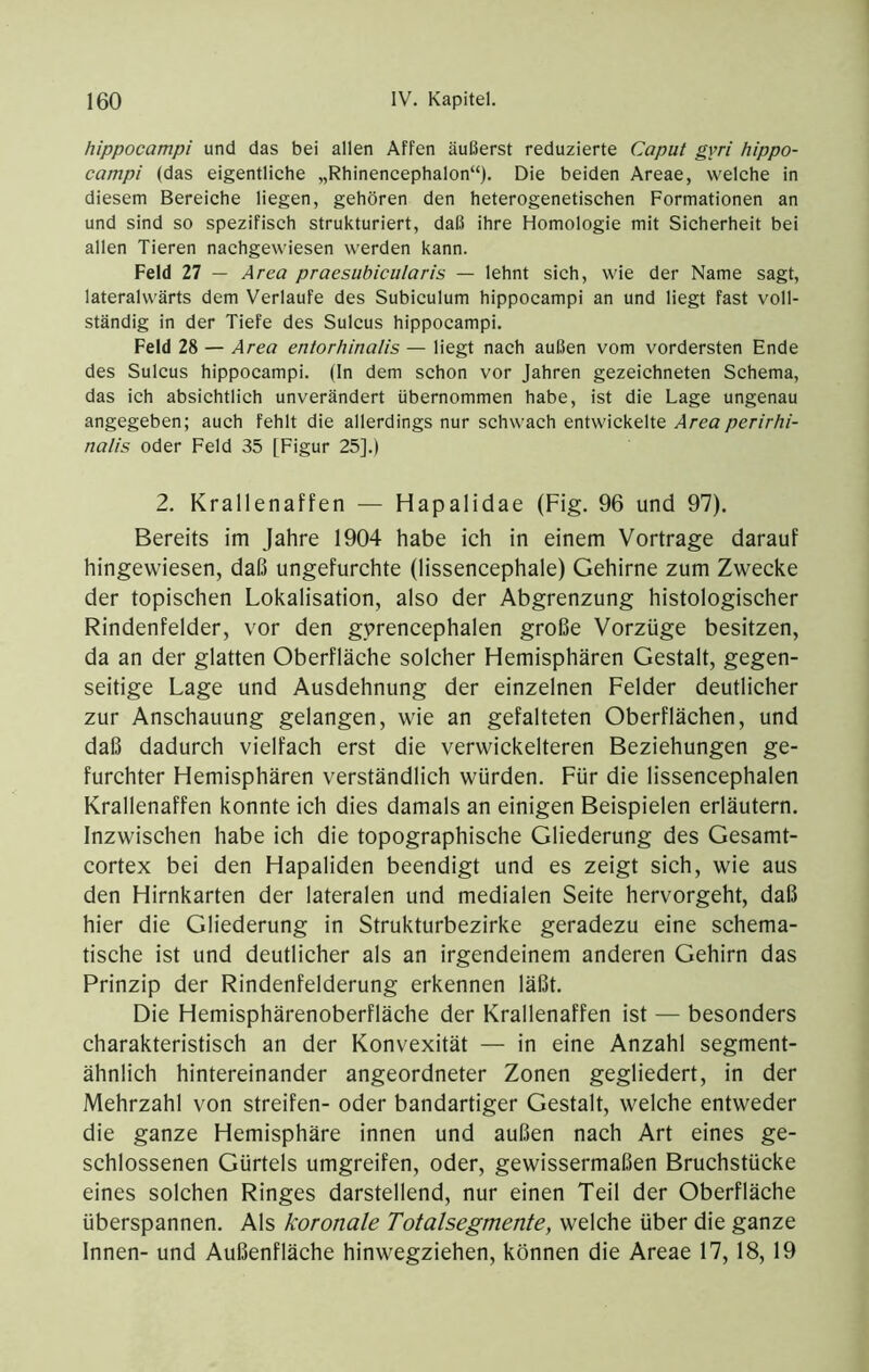 hippocampi und das bei allen Affen äußerst reduzierte Caput gyri hippo- campi (das eigentliche „Rhinencephalon“). Die beiden Areae, welche in diesem Bereiche liegen, gehören den heterogenetischen Formationen an und sind so spezifisch strukturiert, daß ihre Homologie mit Sicherheit bei allen Tieren nachgewiesen werden kann. Feld 27 — Area praesubicularis — lehnt sich, wie der Name sagt, lateralwärts dem Verlaufe des Subiculum hippocampi an und liegt fast voll- ständig in der Tiefe des Sulcus hippocampi. Feld 28 — Area entorhinalis — liegt nach außen vom vordersten Ende des Sulcus hippocampi. (ln dem schon vor Jahren gezeichneten Schema, das ich absichtlich unverändert übernommen habe, ist die Lage ungenau angegeben; auch fehlt die allerdings nur schwach entwickelte .4reö/^er/r/r/- nalis oder Feld 35 [Figur 25].) 2. Krallenaffen — Hapalidae (Fig. 96 und 97). Bereits im Jahre 1904 habe ich in einem Vortrage darauf hingewiesen, daß ungefurchte (lissencephale) Gehirne zum Zwecke der topischen Lokalisation, also der Abgrenzung histologischer Rindenfelder, vor den gprencephalen große Vorzüge besitzen, da an der glatten Oberfläche solcher Hemisphären Gestalt, gegen- seitige Lage und Ausdehnung der einzelnen Felder deutlicher zur Anschauung gelangen, wie an gefalteten Oberflächen, und daß dadurch vielfach erst die verwickelteren Beziehungen ge- furchter Hemisphären verständlich würden. Für die lissencephalen Krallenaffen konnte ich dies damals an einigen Beispielen erläutern. Inzwischen habe ich die topographische Gliederung des Gesamt- cortex bei den Hapaliden beendigt und es zeigt sich, wie aus den Hirnkarten der lateralen und medialen Seite hervorgeht, daß hier die Gliederung in Strukturbezirke geradezu eine schema- tische ist und deutlicher als an irgendeinem anderen Gehirn das Prinzip der Rindenfelderung erkennen läßt. Die Hemisphärenoberfläche der Krallenaffen ist — besonders charakteristisch an der Konvexität — in eine Anzahl segment- ähnlich hintereinander angeordneter Zonen gegliedert, in der Mehrzahl von streifen- oder bandartiger Gestalt, welche entweder die ganze Hemisphäre innen und außen nach Art eines ge- schlossenen Gürtels umgreifen, oder, gewissermaßen Bruchstücke eines solchen Ringes darstellend, nur einen Teil der Oberfläche überspannen. Als koronale Totalsegmente, welche über die ganze Innen- und Außenfläche hinwegziehen, können die Areae 17,18,19