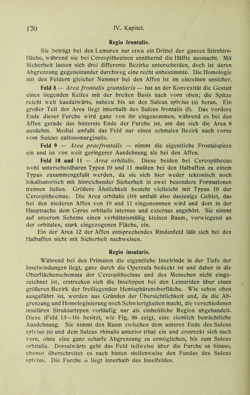 Regio frontalis. Sie beträgt bei den Lemuren nur etwa ein Drittel der ganzen Stirnhirn- fläche, während sie bei Cercopithecinen annähernd die Hälfte ausmacht. Mit Sicherheit lassen sich drei differente Bezirke unterscheiden, doch ist deren Abgrenzung gegeneinander durchweg eine recht unbestimmte. Die Homologie mit den Feldern gleicher Nummer bei den Affen ist im einzelnen unsicher. Feld 8 — Area frontalis granuläris — hat an der Konvexität die Gestalt eines liegenden Keiles mit der breiten Basis nach vorn oben; die Spitze reicht weit kaudalwärts, nahezu bis an den Sulcus splvius (s) heran. Ein großer Teil der Area liegt innerhalb des Sulcus frontalis (f|. Das vordere Ende dieser Furche wird ganz von ihr eingenommen, während es bei den Affen gerade das hinterste Ende der Furche ist, um das sich die Area 8 ausdehnt. Medial umfaßt das Feld nur einen schmalen Bezirk nach vorne vom Sulcus callosomarginalis. Feld 9 — Area praefrontalis — nimmt die eigentliche Frontalspitze ein und ist von weit geringerer Ausdehnung als bei den Affen. Feld 10 und 11 — Area orbitalis. Diese beiden bei Cercopithecus wohl unterscheidbaren Typen 10 und 11 mußten bei den Halbaffen zu einem Typus zusammengefaßt werden, da sie sich hier weder tektonisch noch lokalisatorisch mit hinreichender Sicherheit in zwei besondere Formationen trennen ließen. Größere Ähnlichkeit besteht vielleicht mit Typus 10 der Cercopithecinae. Die Area orbitalis (10) umfaßt also dasjenige Gebiet, das bei den niederen Affen von 10 und 11 eingenommen wird und dort in der Hauptsache dem Gyrus orbitalis internus und externus angehört. Sie nimmt auf unserem Schema einen verhältnismäßig kleinen Raum, vorwiegend an der orbitalen, stark eingezogenen Fläche, ein. Ein der Area 12 der Affen entsprechendes Rindenfeld läßt sich bei den Halbaffen nicht mit Sicherheit nachweisen. Regio insularis. Während bei den Primaten die eigentliche Inselrinde in der Tiefe der Inselwindungen liegt, ganz durch die Opercula bedeckt ist und daher in die Oberflächensehemata der Cercopithecinae und des Menschen nicht einge- zeichnet ist, erstrecken sich die Inseltypen bei den Lemuriden über einen größeren Bezirk der freiliegenden Hemisphärenoberfläche. Wie schon oben ausgeführt ist, werden aus Gründen der Übersichtlichkeit und, da die Ab- grenzung und Homologisierung noch Schwierigkeiten macht, die verschiedenen insulären Strukturtypen vorläufig nur als einheitliche Region abgehandelt. Diese (Eeld 13—16) besitzt, wie Fig. 98 zeigt, eine ziemlich beträchtliche Ausdehnung. Sie nimmt den Raum zwischen dem unteren Ende des Sulcus sylvius (s) und dem Sulcus rhinalis anterior (rha) ein und erstreckt sich nach vorn, ohne eine ganz scharfe Abgrenzung zu ermöglichen, bis zum Sulcus orbitalis. Dorsalwärts geht das Eeld teilweise über die Furche sa hinaus, ebenso überschreitet es nach hinten stellenweise den Fundus des Sulcus sylvius. Die Furche w liegt innerhalb des Inselfeldes.