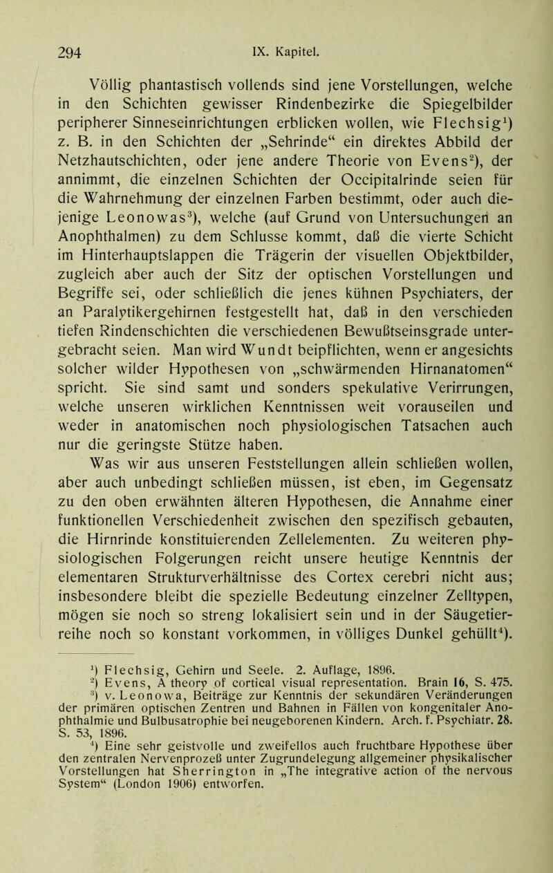 Völlig phantastisch vollends sind jene Vorstellungen, welche in den Schichten gewisser Rindenbezirke die Spiegelbilder peripherer Sinneseinrichtungen erblicken wollen, wie Flechsig^) z. B. in den Schichten der „Sehrinde“ ein direktes Abbild der Netzhautschichten, oder jene andere Theorie von Evens^), der annimmt, die einzelnen Schichten der Occipitalrinde seien für die Wahrnehmung der einzelnen Farben bestimmt, oder auch die- jenige Leonowas®), welche (auf Grund von Untersuchungen an Anophthalmen) zu dem Schlüsse kommt, daß die vierte Schicht im Hinterhauptslappen die Trägerin der visuellen Objektbilder, zugleich aber auch der Sitz der optischen Vorstellungen und Begriffe sei, oder schließlich die jenes kühnen Psychiaters, der an Paralytikergehirnen festgestellt hat, daß in den verschieden tiefen Rindenschichten die verschiedenen Bewußtseinsgrade unter- gebracht seien. Man wird Wundt beipflichten, wenn er angesichts solcher wilder Hypothesen von „schwärmenden Hirnanatomen“ spricht. Sie sind samt und sonders spekulative Verirrungen, welche unseren wirklichen Kenntnissen weit vorauseilen und weder in anatomischen noch physiologischen Tatsachen auch nur die geringste Stütze haben. Was wir aus unseren Feststellungen allein schließen wollen, aber auch unbedingt schließen müssen, ist eben, im Gegensatz zu den oben erwähnten älteren Hypothesen, die Annahme einer funktionellen Verschiedenheit zwisehen den spezifisch gebauten, die Hirnrinde konstituierenden Zellelementen. Zu weiteren phy- siologischen Folgerungen reicht unsere heutige Kenntnis der elementaren Strukturverhältnisse des Cortex cerebri nicht aus; insbesondere bleibt die spezielle Bedeutung einzelner Zelltypen, mögen sie noch so streng lokalisiert sein und in der Säugetier- reihe noch so konstant Vorkommen, in völliges Dunkel gehüllf*). ') Flechsig, Gehirn und Seele. 2. Auflage, 1896. Evens, A theory ,of cortical visual representation. Brain 16, S. 475. V. Leonovva, Beiträge zur Kenntnis der sekundären Veränderungen der primären optischen Zentren und Bahnen in Fällen von kongenitaler Ano- phthalmie und Bulbusatrophie bei neugeborenen Kindern. Arch. f. Psychiatr. 28. S. 53, 1896. Eine sehr geistvolle und zweifellos auch fruchtbare Hypothese über den zentralen Nervenprozeß unter Zugrundelegung allgemeiner physikalischer Vorstellungen hat Sherrington in „The integrative action of the nervous System“ (London 1906) entworfen.