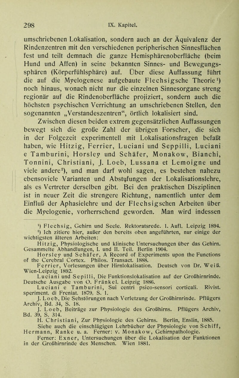 umschriebenen Lokalisation, sondern auch an der Äquivalenz der Rindenzentren mit den verschiedenen peripherischen Sinnesflächen fest und teilt demnach die ganze Hemisphärenoberfläche (beim Hund und Affen) in seine bekannten Sinnes- und Bewegungs- sphären (Körperfühlsphäre) auf. Über diese Auffassung führt die auf die M5>elogenese aufgebaute Flechsigsche Theorie^) noch hinaus, wonach nicht nur die einzelnen Sinnesorgane streng regionär auf die Rindenoberfläche projiziert, sondern auch die höchsten psychischen Verrichtung an umschriebenen Stellen, den sogenannten „Verstandeszentren“, örtlich lokalisiert sind. Zwischen diesen beiden extrem gegensätzlichen Auffassungen bewegt sich die große Zahl der übrigen Forscher, die sich in der Folgezeit experimentell mit Lokalisationsfragen befaßt haben, wie Hitzig, Ferrier, Luciani und Seppilli, Luciani e Tamburini, Horsley und Schäfer, Monakow, Bianchi, Tonnini, Christiani, J. Loeb, Lussana et Lemoigne und viele andere^), und man darf wohl sagen, es bestehen nahezu ebensoviele Varianten und Abstvfungen der Lokalisationslehre, als es Vertreter derselben gibt. Bei den praktischen Disziplinen ist in neuer Zeit die strengere Richtung, namentlich unter dem Einfluß der Aphasielehre und der Flechsigschen Arbeiten über die Myelogenie, vorherrschend geworden. Man wird indessen 9 Flechsig, Gehirn und Seele. Rektoratsrede. 1. Aufl. Leipzig 1894. Ich zitiere hier, außer den bereits oben angeführten, nur einige der wichtigsten älteren Arbeiten; Hitzig, Physiologische und klinische Untersuchungen über das Gehirn. Gesammelte Abhandlungen, 1. und II. Teil. Berlin 1904. Horsley und Schäfer, A Record of Experiments upon the Functions of the Cerebral Cortex. Philos. Transact. 1888. Ferrier, Vorlesungen über Hirnlokalisation. Deutsch von Dr. Weiß. Wien-Leipzig 1892. Luciani und Sepilli, Die Funktionslokalisation auf der Großhirnrinde. Deutsche Ausgabe von O. Fränkel. Leipzig 1886. Luciani e Tamburini, Sui centri psico-sensori corticali. Rivist. speriment. di Freniat. 1879, S. 1. L Loeb, Die Sehstörungen nach Verletzung der Großhirnrinde. Pflügers Archiv, Bd. 34, S. 18. J. Loeb, Beiträge zur Physiologie des Großhirns. Pflügers Archiv, Bd. 39, S. 314. H. Christiani, Zur Physiologie des Gehirns. Berlin, Enslin, 1885. Siehe auch die einschlägigen Lehrbücher der Physiologie von Schiff, Hermann, Ranke u. a. Ferner: v. Monakow, Gehirnpathologie. Ferner; Exner, Untersuchungen über die Lokalisation der Funktionen in der Großhirnrinde des Menschen. Wien 1881.