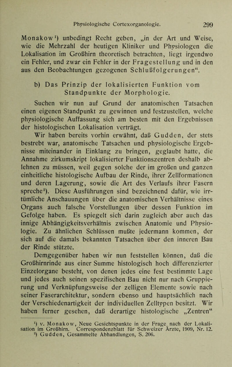 Monakow^) unbedingt Recht geben, „in der Art und Weise, wie die Mehrzahl der heutigen Kliniker und Physiologen die Lokalisation im Großhirn theoretisch betrachten, liegt irgendwo ein Fehler, und zwar ein Fehler in der Fragestellung und in den aus den Beobachtungen gezogenen Schlußfolgerungen“, b) Das Prinzip der lokalisierten Funktion vom Standpunkte der Morphologie. Suchen wir nun auf Grund der anatomischen Tatsachen einen eigenen Standpunkt zu gewinnen und festzustellen, welche physiologische Auffassung sich am besten mit den Ergebnissen der histologischen Lokalisation verträgt. Wir haben bereits vorhin erwähnt, daß Gudden, der stets bestrebt war, anatomische Tatsachen und physiologische Ergeb- nisse miteinander in Einklang zu bringen, geglaubt hatte, die Annahme zirkumskript lokalisierter Eunktionszentren deshalb ab- lehnen zu müssen, weil gegen solche der im großen und ganzen einheitliche histologische Aufbau der Rinde, ihrer Zellformationen und deren Lagerung, sowie die Art des Verlaufs ihrer Fasern spreche^). Diese Ausführungen sind bezeichnend dafür, wie irr- tümliche Anschauungen über die anatomischen Verhältnisse eines Organs auch falsche Vorstellungen über dessen Funktion im Gefolge haben. Es spiegelt sich darin zugleich aber auch das innige Abhängigkeitsverhältnis zwischen Anatomie und Physio- logie. Zu ähnlichen Schlüssen mußte jedermann kommen, der sich auf die damals bekannten Tatsachen über den inneren Bau der Rinde stützte. Demgegenüber haben wir nun feststellen können, daß die Großhirnrinde aus einer Summe histologisch hoch differenzierter Einzelorgane besteht, von denen jedes eine fest bestimmte Lage und jedes auch seinen spezifischen Bau nicht nur nach Gruppie- rung und Verknüpfungsweise der zelligen Elemente sowie nach seiner Faserarchitektur, sondern ebenso und hauptsächlich nach der Verschiedenartigkeit der individuellen Zelltypen besitzt. Wir haben ferner gesehen, daß derartige histologische „Zentren“ 9 V. Monakow, Neue Gesichtspunkte in der Frage..nach der Lokali- sation im Großhirn. Correspondenzblatt für Schweizer Ärzte, 1909, Nr. 12. Gudden, Gesammelte Abhandlungen, S. 206.