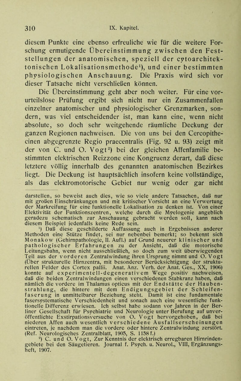 diesem Punkte eine ebenso erfreuliche wie für die weitere For- schung ermutigende Übereinstimmung zwischen den Fest- stellungen der anatomischen, speziell der cj>toarchitek- tonischen Lokalisationsmethode^), und einer bestimmten phtpsiologischen Anschauung. Die Praxis wird sich vor dieser Tatsache nicht verschließen können. Die Übereinstimmung geht aber noch weiter. Für eine vor- urteilslose Prüfung ergibt sich nicht nur ein Zusammenfallen einzelner anatomischer und physiologischer Grenzmarken, son- dern, was viel entscheidender ist, man kann eine, wenn nicht absolute, so doch sehr weitgehende räumliche Deckung der ganzen Regionen nachweisen. Die von uns bei den Cercopithe- cinen abgegrenzte Regio praecentralis (Fig. 92 u. 93) zeigt mit der von C. und O. Vogt^) bei der gleichen Affenfamilie be- stimmten elektrischen Reizzone eine Kongruenz derart, daß diese letztere völlig innerhalb des genannten anatomischen Bezirkes liegt. Die Deckung ist hauptsächlich insofern keine vollständige, als das elektromotorische Gebiet nur wenig oder gar nicht darstellen, so beweist auch dies, wie so viele andere Tatsachen, dalJ nur mit großen Einschränkungen und mit kritischer Vorsicht an eine Verwertung der Markreifung für eine funktionelle Lokalisation zu denken ist. Von einer Elektivität der Funktionszentren, welche durch die Mpelogenie angeblich geradezu schematisch zur Anschauung gebracht werden soll, kann nach diesem Beispiel jedenfalls keine Rede sein. Daß diese geschilderte Auffassung auch in Ergebnissen anderer Methoden eine Stütze findet, sei nur nebenbei bemerkt; so bekennt sich Monakow (Gehirnpathologie, II. Aufl.) auf Grund neuerer klinischer und pathologischer Erfahrungen zu der Ansicht, daß die motorische Leitungsbahn, wenn nicht ausschließlich, so doch zum weit überwiegenden Teil aus der vorderen Zentralwindung ihren Ursprung nimmt und O. Vogt (Über strukturelle Hirnzentra, mit besonderer Berücksichtigung der struktu- rellen Felder des Cortex pallii. Anat. Anz. Verh. der Anat. Ges., XX, 1906) konnte auf experimentell-degenerativem Wege positiv nachweisen, daß die beiden Zentralwindungen einen verschiedenen Stabkranz haben, daß nämlich die vordere im Thalamus opticus mit der Endstätte der Hauben- strahlung, die hintere mit dem Endigungsgebiet der Schleifen- faserung in unmittelbarer Beziehung steht. Damit ist eine fundamentale fasersystematische Verschiedenheit und sonach auch eine wesentliche funk- tionelle Differenz erwiesen. Ich selbst habe sodann vor Jahren in der Ber- liner Gesellschaft für Psychiatrie und Neurologie unter Berufung auf unver- öffentlichte Exstirpationsversuche von O. Vogt hervorgehoben, daß bei niederen Affen auch wesentlich verschiedene Ausfallserscheinungen eintreten, je nachdem man die vordere oder hintere Zentralwindung zerstört. (Ref. Neurologisches Zentralblatt, 1905, S. 1158f.) C. und O. Vogt, Zur Kenntnis der elektrisch erregbaren Hirnrinden- gebiete bei den Säugetieren. Journal f. Psych. u. Neurol., Vlll, Ergänzungs- heft, 1907.