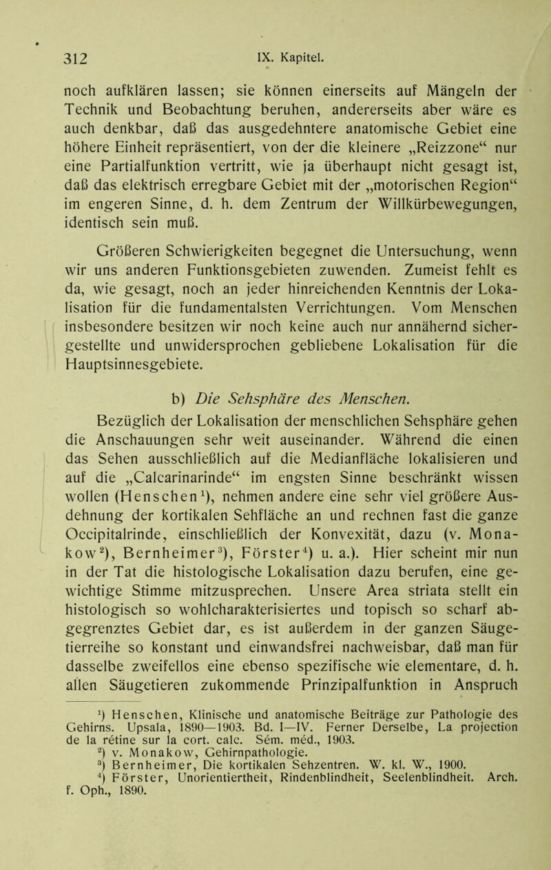 noch aufklären lassen; sie können einerseits auf Mängeln der Technik und Beobachtung beruhen, andererseits aber wäre es auch denkbar, daß das ausgedehntere anatomische Gebiet eine höhere Einheit repräsentiert, von der die kleinere „Reizzone“ nur eine Partialfunktion vertritt, wie ja überhaupt nicht gesagt ist, daß das elektrisch erregbare Gebiet mit der „motorischen Region“ im engeren Sinne, d. h. dem Zentrum der Willkürbewegungen, identisch sein muß. Größeren Schwierigkeiten begegnet die Untersuchung, wenn wir uns anderen Funktionsgebieten zuwenden. Zumeist fehlt es da, wie gesagt, noch an jeder hinreichenden Kenntnis der Loka- lisation für die fundamentalsten Verrichtungen. Vom Menschen insbesondere besitzen wir noch keine auch nur annähernd sicher- gestellte und unwidersprochen gebliebene Lokalisation für die Hauptsinnesgebiete. b) Die Sehsphäre des Mensehen. Bezüglich der Lokalisation der menschlichen Sehsphäre gehen die Anschauungen sehr weit auseinander. Während die einen das Sehen ausschließlich auf die Medianfläche lokalisieren und auf die „Calcarinarinde“ im engsten Sinne beschränkt wissen wollen (HenschenT, nehmen andere eine sehr viel größere Aus- dehnung der kortikalen Sehfläche an und rechnen fast die ganze Occipitalrinde, einschließlich der Konvexität, dazu (v. Mona- kow^), Bernheimer*), Förster^) u. a.). Hier scheint mir nun in der Tat die histologische Lokalisation dazu berufen, eine ge- wichtige Stimme mitzusprechen. Unsere Area striata stellt ein histologisch so wohlcharakterisiertes und topisch so scharf ab- gegrenztes Gebiet dar, es ist außerdem in der ganzen Säuge- tierreihe so konstant und einwandsfrei nachweisbar, daß man für dasselbe zweifellos eine ebenso spezifische wie elementare, d. h. allen Säugetieren zukommende Prinzipalfunktion in Anspruch h Menschen, Klinische und anatomische Beiträge zur Pathologie des Gehirns. Upsala, 1890—1903. Bd. 1—IV. Ferner Derselbe, La projection de la retine sur la cort. calc. Sem. med., 1903. '^) v. Monakow, Gehirnpathologie. ®) Bernheimer, Die kortikalen Sehzentren. W. kl. W., 1900. ■*) Förster, Unorientiertheit, Rindenblindheit, Seelenblindheit. Arch. f. Oph., 1890.