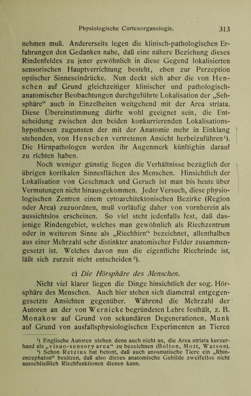 nehmen muß. Andererseits legen die klinisch-pathologischen Er- fahrungen den Gedanken nahe, daß eine nähere Beziehung dieses Rindenfeldes zu jener gewöhnlich in diese Gegend lokalisierten sensorischen Hauptverrichtung besteht, eben zur Perzeption optischer Sinneseindrücke, Nun deckt sich aber die von Hen- schen auf Grund gleichzeitiger klinischer und pathologisch- anatomischer Beobachtungen durchgeführte Lokalisation der „Seh- sphäre“ auch in Einzelheiten weitgehend mit der Area striata. Diese Übereinstimmung dürfte wohl geeignet sein, die Ent- scheidung zwischen den beiden konkurrierenden Lokalisations- hppothesen zugunsten der mit der Anatomie mehr in Einklang stehenden, von Henschen vertretenen Ansicht herbeizuführen^). Die Hirnpathologen werden ihr Augenmerk künftighin darauf zu richten haben. Noch weniger günstig liegen die Verhältnisse bezüglich der übrigen kortikalen Sinnesflächen des Menschen. Hinsichtlich der Lokalisation von Geschmack und Geruch ist man bis heute über Vermutungen nicht hinausgekommen. Jeder Versuch, diese physio- logischen Zentren einem cytoarchitektonischen Bezirke (Region oder Area) zuzuordnen, muß vorläufig daher von vornherein als aussichtslos erscheinen. So viel steht jedenfalls fest, daß das- jenige Rindengebiet, welches man gewöhnlich als Riechzentrum oder in weiterem Sinne als „Riechhirn“ bezeichnet, allenthalben aus einer Mehrzahl sehr distinkter anatomischer Felder zusammen- gesetzt ist. Welches davon nun die eigentliche Riechrinde ist, läßt sich zurzeit nicht entscheiden^). c) Die Hörsphäre des Menschen. Nicht viel klarer liegen die Dinge hinsichtlich der sog. Hör- sphäre des Menschen. Auch hier stehen sich diametral entgegen- gesetzte Ansichten gegenüber. Während die Mehrzahl der Autoren an der von Wernicke begründeten Lehre festhält, z. B. Monakow auf Grund von sekundären Degenerationen, Munk auf Grund von ausfallsphysiologischen Experimenten an Tieren ö Englische Autoren stehen denn auch nicht an, die Area striata kurzer- hand als „visuo-sensory area“ zu bezeichnen (Bolton, Mott, Watson). Schon Retzius hat betont, daß auch anosmatische Tiere ein „Rhin- encephalon“ besitzen, daß also dieses anatomische Gebilde zweifellos nicht ausschließlich Riechfunktionen dienen kann.