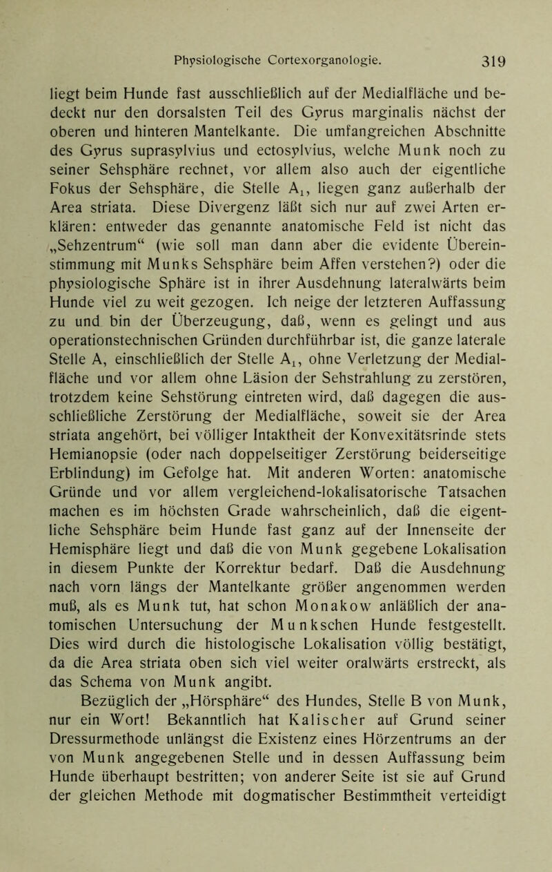 liegt beim Hunde fast ausschließlich auf der Medialfläche und be- deckt nur den dorsalsten Teil des Gprus marginalis nächst der oberen und hinteren Mantelkante. Die umfangreichen Abschnitte des Gy^rus suprasylvius und ectosylvius, welche Munk noch zu seiner Sehsphäre rechnet, vor allem also auch der eigentliche Fokus der Sehsphäre, die Stelle Ai, liegen ganz außerhalb der Area striata. Diese Divergenz läßt sich nur auf zwei Arten er- klären: entweder das genannte anatomische Feld ist nicht das „Sehzentrum“ (wie soll man dann aber die evidente Überein- stimmung mit Munks Sehsphäre beim Affen verstehen?) oder die physiologische Sphäre ist in ihrer Ausdehnung lateralwärts beim Hunde viel zu weit gezogen. Ich neige der letzteren Auffassung zu und bin der Überzeugung, daß, wenn es gelingt und aus operationstechnischen Gründen durchführbar ist, die ganze laterale Stelle A, einschließlich der Stelle Aj, ohne Verletzung der Medial- fläche und vor allem ohne Läsion der Sehstrahlung zu zerstören, trotzdem keine Sehstörung eintreten wird, daß dagegen die aus- schließliche Zerstörung der Medialfläche, soweit sie der Area striata angehört, bei völliger Intaktheit der Konvexitätsrinde stets Hemianopsie (oder nach doppelseitiger Zerstörung beiderseitige Erblindung) im Gefolge hat. Mit anderen Worten: anatomische Gründe und vor allem vergleichend-lokalisatorische Tatsachen machen es im höchsten Grade wahrscheinlich, daß die eigent- liche Sehsphäre beim Hunde fast ganz auf der Innenseite der Hemisphäre liegt und daß die von Munk gegebene Lokalisation in diesem Punkte der Korrektur bedarf. Daß die Ausdehnung nach vorn längs der Mantelkante größer angenommen werden muß, als es Munk tut, hat schon Monakow anläßlich der ana- tomischen Untersuchung der Munkschen Hunde festgestellt. Dies wird durch die histologische Lokalisation völlig bestätigt, da die Area striata oben sich viel weiter oralwärts erstreckt, als das Schema von Munk angibt. Bezüglich der „Hörsphäre“ des Hundes, Stelle B von Munk, nur ein Wort! Bekanntlich hat Kalischer auf Grund seiner Dressurmethode unlängst die Existenz eines Hörzentrums an der von Munk angegebenen Stelle und in dessen Auffassung beim Hunde überhaupt bestritten; von anderer Seite ist sie auf Grund der gleichen Methode mit dogmatischer Bestimmtheit verteidigt