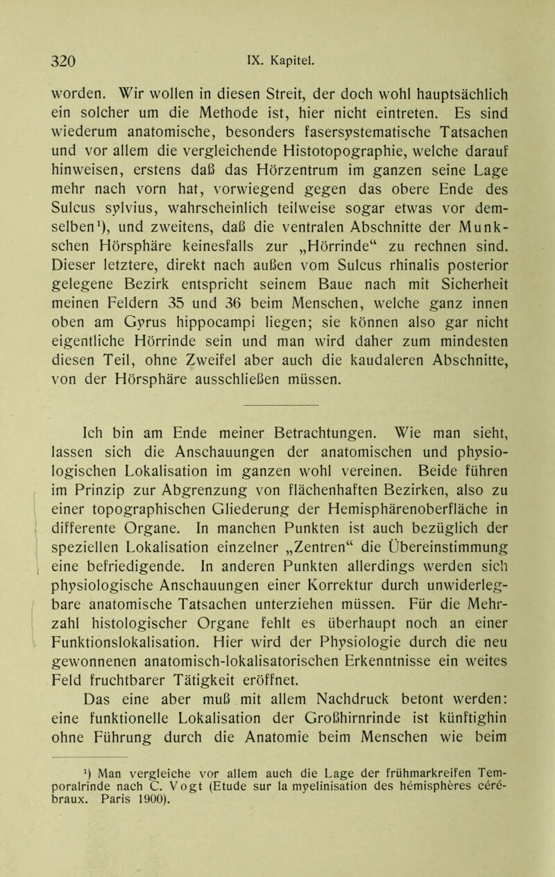 worden. Wir wollen in diesen Streit, der doch wohl hauptsächlich ein solcher um die Methode ist, hier nicht eintreten. Es sind wiederum anatomische, besonders fasersystematische Tatsachen und vor allem die vergleichende Histotopographie, welche darauf hinweisen, erstens daß das Hörzentrum im ganzen seine Lage mehr nach vorn hat, vorwiegend gegen das obere Ende des Sulcus sylvius, wahrscheinlich teilweise sogar etwas vor dem- selben'), und zweitens, daß die ventralen Abschnitte der Munk- schen Hörsphäre keinesfalls zur „Hörrinde“ zu rechnen sind. Dieser letztere, direkt nach außen vom Sulcus rhinalis posterior gelegene Bezirk entspricht seinem Baue nach mit Sicherheit meinen Feldern 35 und 36 beim Menschen, welche ganz innen oben am Gyrus hippocampi liegen; sie können also gar nicht eigentliche Hörrinde sein und man wird daher zum mindesten diesen Teil, ohne Zweifel aber auch die kaudaleren Abschnitte, von der Hörsphäre ausschließen müssen. Ich bin am Ende meiner Betrachtungen. Wie man sieht, lassen sich die Anschauungen der anatomischen und physio- logischen Lokalisation im ganzen wohl vereinen. Beide führen im Prinzip zur Abgrenzung von flächenhaften Bezirken, also zu einer topographischen Gliederung der Hemisphärenoberfläche in differente Organe. In manchen Punkten ist auch bezüglich der speziellen Lokalisation einzelner „Zentren“ die Übereinstimmung , eine befriedigende, ln anderen Punkten allerdings werden sich physiologische Anschauungen einer Korrektur durch unwiderleg- bare anatomische Tatsachen unterziehen müssen. Für die Mehr- zahl histologischer Organe fehlt es überhaupt noch an einer Funktionslokalisation. Hier wird der Physiologie durch die neu gewonnenen anatomisch-lokalisatorischen Erkenntnisse ein weites Feld fruchtbarer Tätigkeit eröffnet. Das eine aber muß mit allem Nachdruck betont werden: eine funktionelle Lokalisation der Großhirnrinde ist künftighin ohne Führung durch die Anatomie beim Menschen wie beim Man vergleiche vor allem auch die Lage der frühmarkreifen Tem- poralrinde nach C. Vogt (Etüde sur la myelinisation des hemispheres cere- braux. Paris 1900).