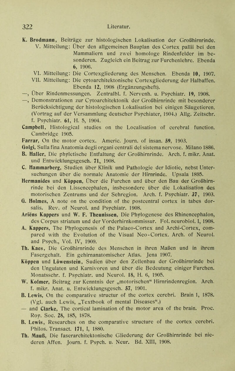 K. Brodmann, Beiträge zur histologischen Lokalisation der Großhirnrinde. V. Mitteilung: Über den allgemeinen Bauplan des Cortex pallii bei den Mammaliern und zwei homologe Rindenfelder im be- sonderen. Zugleich ein Beitrag zur Furchenlehre. Ebenda 6, 1906. VI. Mitteilung: Die Cortexgliederung des Menschen. Ebenda 10, 1907. VII. Mitteilung: Die cytoarchitektonische Cortexgliederung der Halbaffen. Ebenda 12, 1908 (Ergänzungsheft). —, Über Rindenmessungen. Zentralbl. f. Nervenh. u. Psychiatr. 19, 1908. —, Demonstrationen zur Cytoarchitektonik der Großhirnrinde mit besonderer Berücksichtigung der histologischen Lokalisation bei einigen Säugetieren. (Vortrag auf der Versammlung deutscher Psychiater, 1904.) Allg. Zeitschr. f. Psychiatr. 61, H. 5, 1904. Campbell, Histological studies on the Localisation of cerebral function. Cambridge 1905. Farrar, On the motor cortex. Americ. Journ. of insan. 59, 1903. Golgi, Sulla fina Anatomia degli organi centrali del sistema nervöse. Milano 1886. B. Haller, Die phyletische Entfaltung der Großhirnrinde. Arch. f. mikr. Anat. und Entwicklungsgesch. 71, 1908. C. Hammarberg, Studien über Klinik und Pathologie der Idiotie, nebst Unter- suchungen über die normale Anatomie der Hirnrinde. Upsala 1895. Hermanides und Koppen, Über die Furchen und über den Bau der Großhirn- rinde bei den Lissencephalen, insbesondere über die Lokalisation des motorischen Zentrums und der Sehregion. Arch. f. Pspchiatr. 37, 1903. G. Holmes, A note on the condition of the postcentral cortex in tabes dor- salis. Rev. of Neurol. and Psychiatr. 1908. Ariens Kappers und W. F. Theunissen, Die Phylogenese des Rhinencephalon, des Corpus Striatum und der Vorderhirnkommissur. Fol. neurobiol. I, 1908. A. Kappers, The Phylogenesis of the Palaeo-Cortex and Archi-Cortex, com- pared with the Evolution of the Visual Neo-Cortex. Arch. of Neurol. and Psych., Vol. IV, 1909. Th. Kaes, Die Großhirnrinde des Menschen in ihren Maßen und in ihrem Fasergehalt. Ein gehirnanatomischer Atlas. Jena 1907. Koppen und Löwenstein, Sudien über den Zellenbau der Großhirnrinde bei den Ungulaten und Karnivoren und über die Bedeutung einiger Furchen. Monatsschr. f. Psychiatr. und Neurol. 18, H. 6, 1905. W. Kolmer, Beitrag zur Kenntnis der „motorischen“ Hirnrindenregion. Arch. f. mikr. Anat. u. Entwicklungsgesch. 57, 1901. B. Lewis, On the comparative structur of the cortex cerebri. Brain I, 1878. (Vgl. auch Lewis, „Textbook of mental Diseases“.) — and Clarke, The cortical lamination of the motor area of the brain. Proc. Roy. Soc. 28, 185, 1878. B. Lewis, Researches on the comparative strueture of the cortex cerebri. Philos. Transact. 171, I, 1880. Th. Mauß, Die faserarchitektonische Gliederung der Großhirnrinde bei nie- deren Affen, journ. f. Psych. u. Neur. Bd. XIII, 1908.