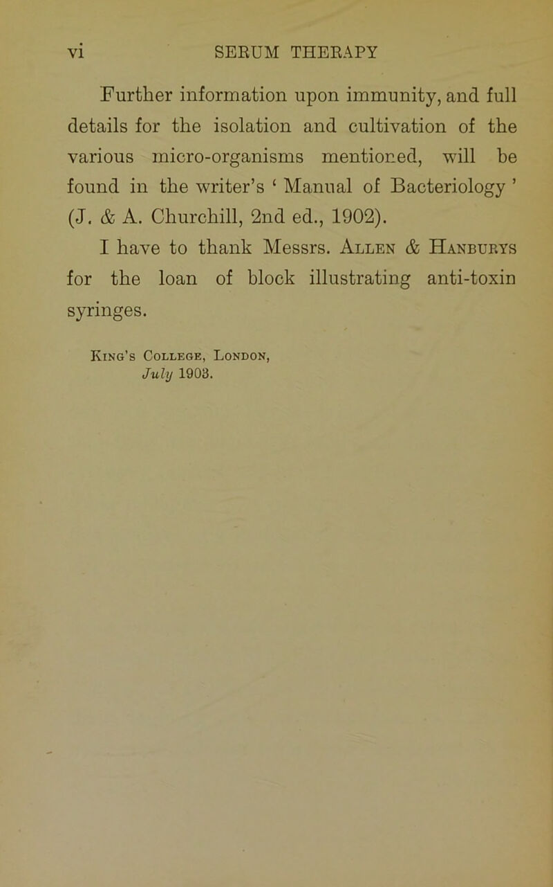 Further information upon immunity, and full details for the isolation and cultivation of the various micro-organisms mentioned, will be found in the writer’s ‘ Manual of Bacteriology ’ (J. & A. Churchill, 2nd ed., 1902). I have to thank Messrs. Allen & Hanburys for the loan of block illustrating anti-toxin syringes. King’s College, London, July 1903.