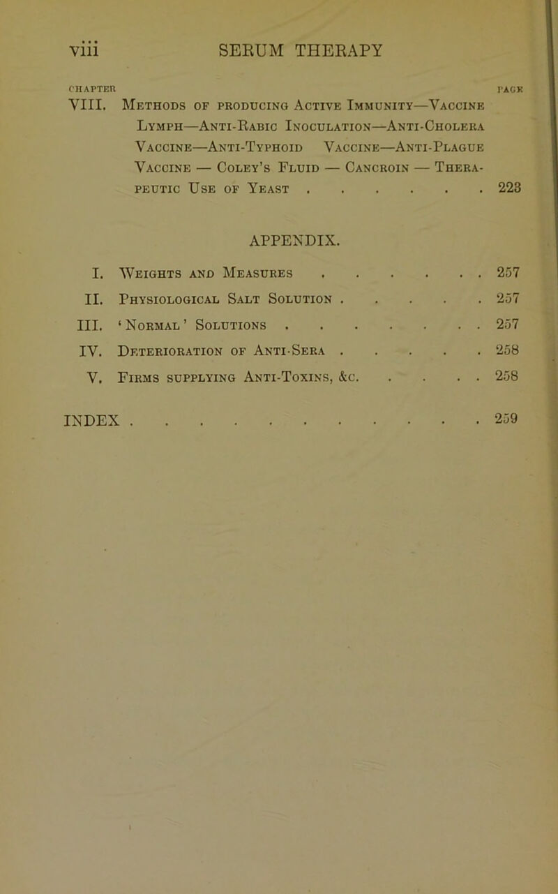 CHAPTEn VIII. Methods of producing Active Immunity—Vaccine Lymph—Anti-Rabic Inoculation—Anti-Cholera Vaccine—Anti-Typhoid Vaccine—Anti-Plague Vaccine — Coley’s Fluid — Cancroin — Thera- peutic Use of Yeast APPENDIX. 1. Weights and Measures II. Physiological Salt Solution III. ‘Normal’ Solutions IV. Deterioration of Anti Sera V. Firms supplying Anti-Toxins, &c PACK 223 257 257 257 ‘258 258 INDEX . 259