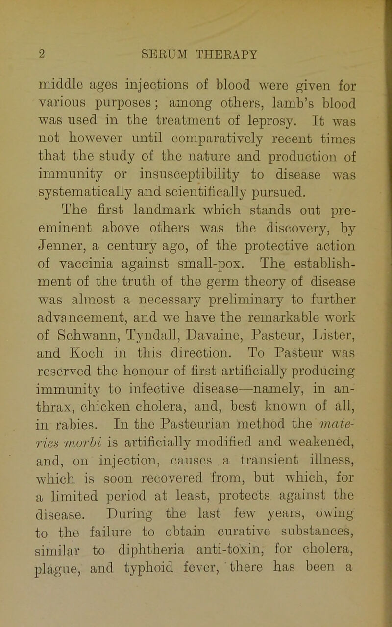 middle ages injections of blood were given for various purposes; among others, lamb’s blood was used in the treatment of leprosy. It was not however until comparatively recent times that the study of the nature and production of immunity or insusceptibility to disease was systematically and scientifically pursued. The first landmark which stands out pre- eminent above others was the discovery, by Jenner, a century ago, of the protective action of vaccinia against small-pox. The establish- ment of the truth of the germ theory of disease was almost a necessary preliminary to further advancement, and we have the remarkable work of Schwann, Tyndall, Davaine, Pasteur, Lister, and Koch in this direction. To Pasteur was reserved the honour of first artificially producing immunity to infective disease—namely, in an- thrax, chicken cholera, and, best known of all, in rabies. In the Pasteurian method the mate- ries morhi is artificially modified and weakened, and, on injection, causes a transient illness, which is soon recovered from, but which, for a limited period at least, protects against the disease. During the last few years, owing to the failure to obtain curative substances, similar to diphtheria anti-toxin, for cholera, plague, and typhoid fever, there has been a