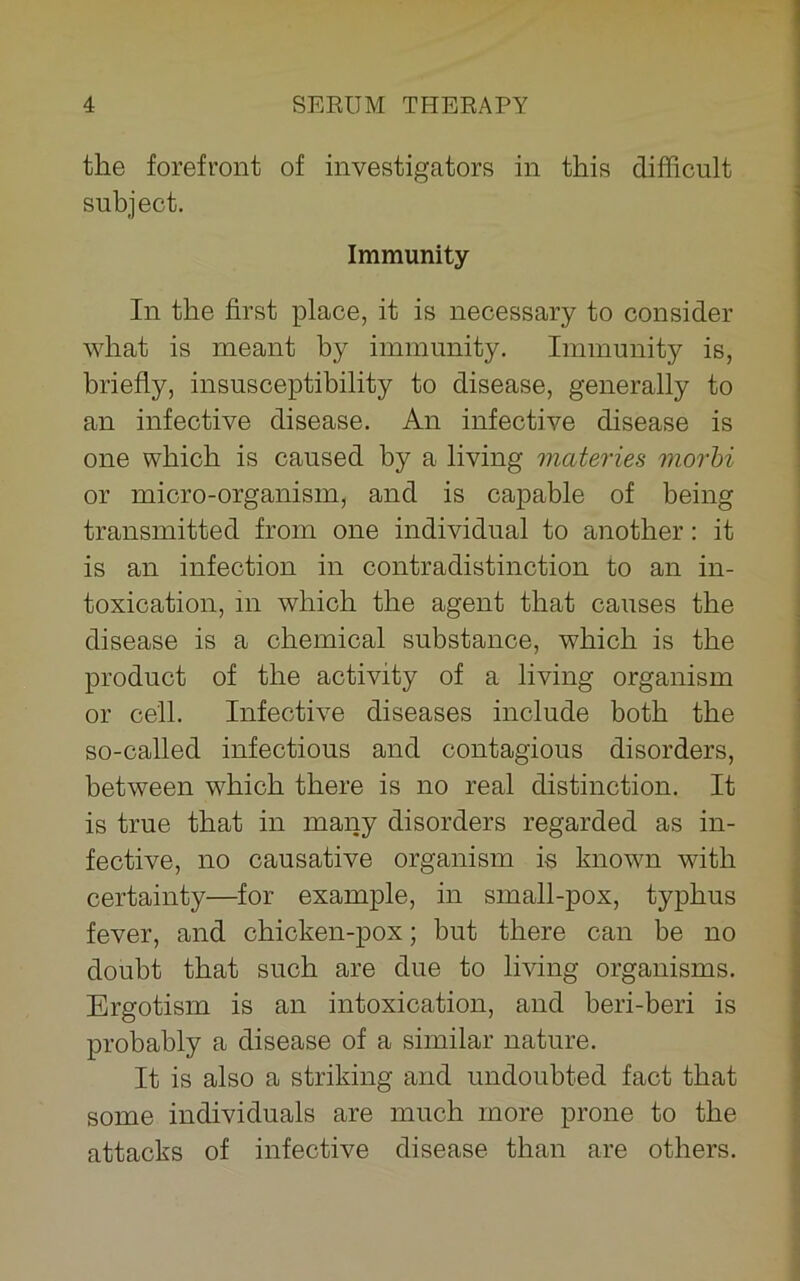 the forefront of investigators in this difficult subject. Immunity In the first place, it is necessary to consider what is meant by immunity. Immunity is, briefly, insusceptibility to disease, generally to an infective disease. An infective disease is one which is caused by a living materies morbi or micro-organism, and is capable of being transmitted from one individual to another: it is an infection in contradistinction to an in- toxication, in which the agent that causes the disease is a chemical substance, which is the product of the activity of a living organism or cell. Infective diseases include both the so-called infectious and contagious disorders, between which there is no real distinction. It is true that in many disorders regarded as in- fective, no causative organism is known with certainty—for example, in small-pox, typhus fever, and chicken-pox; but there can be no doubt that such are due to living organisms. Ergotism is an intoxication, and beri-beri is probably a disease of a similar nature. It is also a striking and undoubted fact that some individuals are much more prone to the attacks of infective disease than are others.