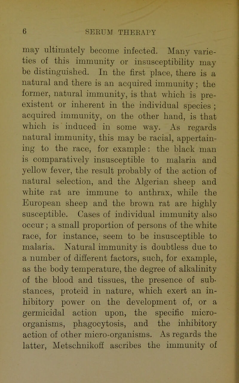 may ultimately become infected. Many varie- ties of this immunity or insusceptibility may be distinguished. In the first place, there is a natural and there is an acquired immunity; the former, natural immunity, is that which is pre- existent or inherent in the individual species ; acquired immunity, on the other hand, is that which is induced in some way. As regards natural immunity, this may be racial, appertain- ing to the race, for example: the black man is comparatively insusceptible to malaria and yellow fever, the result probably of the action of natural selection, and the Algerian sheep and white rat are immune to anthrax, while the European sheep and the brown rat are highly susceptible. Cases of individual immunity also occur; a small proportion of persons of the white race, for instance, seem to be insusceptible to malaria. Natural immunity is doubtless due to a number of different factors, such, for example, as the body temperature, the degree of alkalinity of the blood and tissues, the presence of sub- stances, proteid in nature, which exert an in- hibitory power on the development of, or a germicidal action upon, the specific micro- organisms, phagocytosis, and the inhibitory action of other micro-organisms. As regards the latter, Metschnikoff ascribes the immunity of
