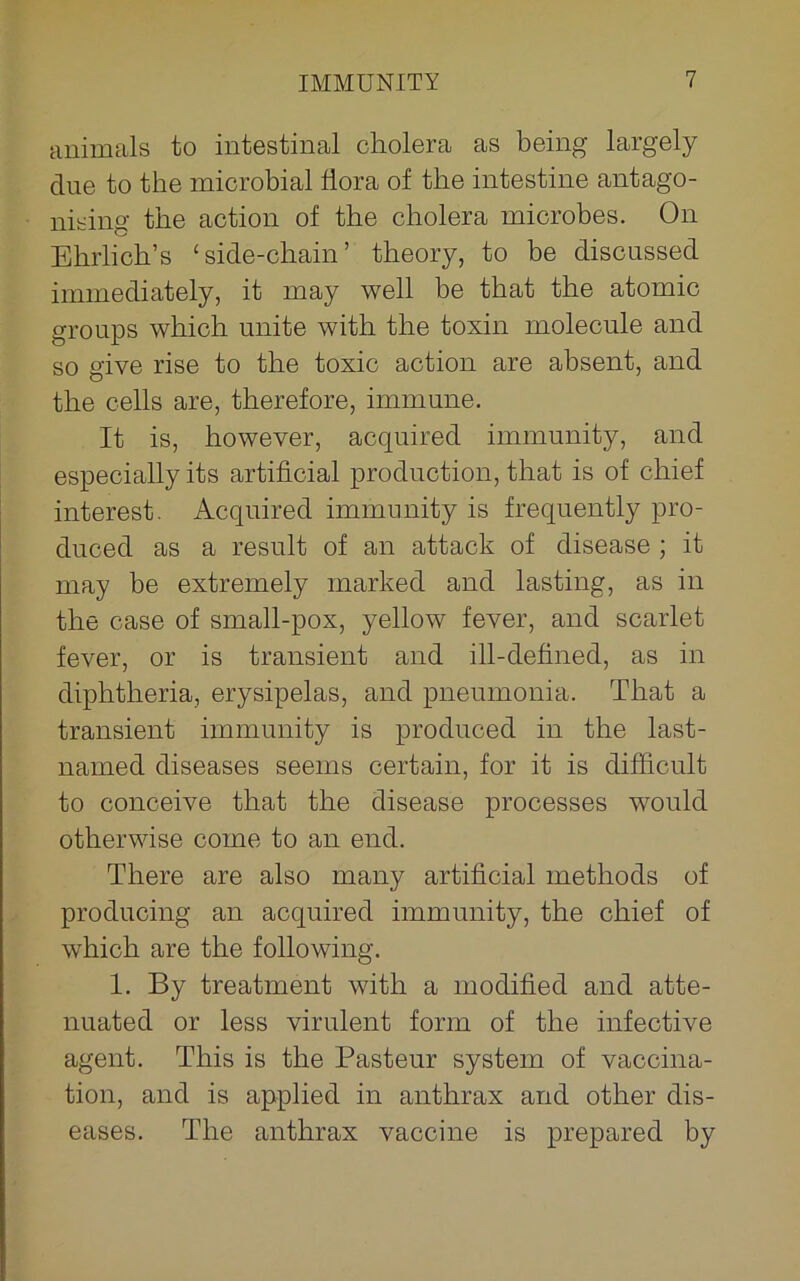 animals to intestinal cholera as being largely due to the microbial flora of the intestine antago- nising the action of the cholera microbes. On Ehrlich’s ‘side-chain’ theory, to be discussed immediately, it may well be that the atomic groups which unite with the toxin molecule and so give rise to the toxic action are absent, and the cells are, therefore, immune. It is, however, acquired immunity, and especially its artificial production, that is of chief interest. Acquired immunity is frequently pro- duced as a result of an attack of disease ; it may be extremely marked and lasting, as in the case of small-pox, yellow fever, and scarlet fever, or is transient and ill-defined, as in diphtheria, erysipelas, and pneumonia. That a transient immunity is produced in the last- named diseases seems certain, for it is difficult to conceive that the disease processes would otherwise come to an end. There are also many artificial methods of producing an acquired immunity, the chief of which are the following. 1. By treatment with a modified and atte- nuated or less virulent form of the infective agent. This is the Pasteur system of vaccina- tion, and is applied in anthrax and other dis- eases. The anthrax vaccine is prepared by