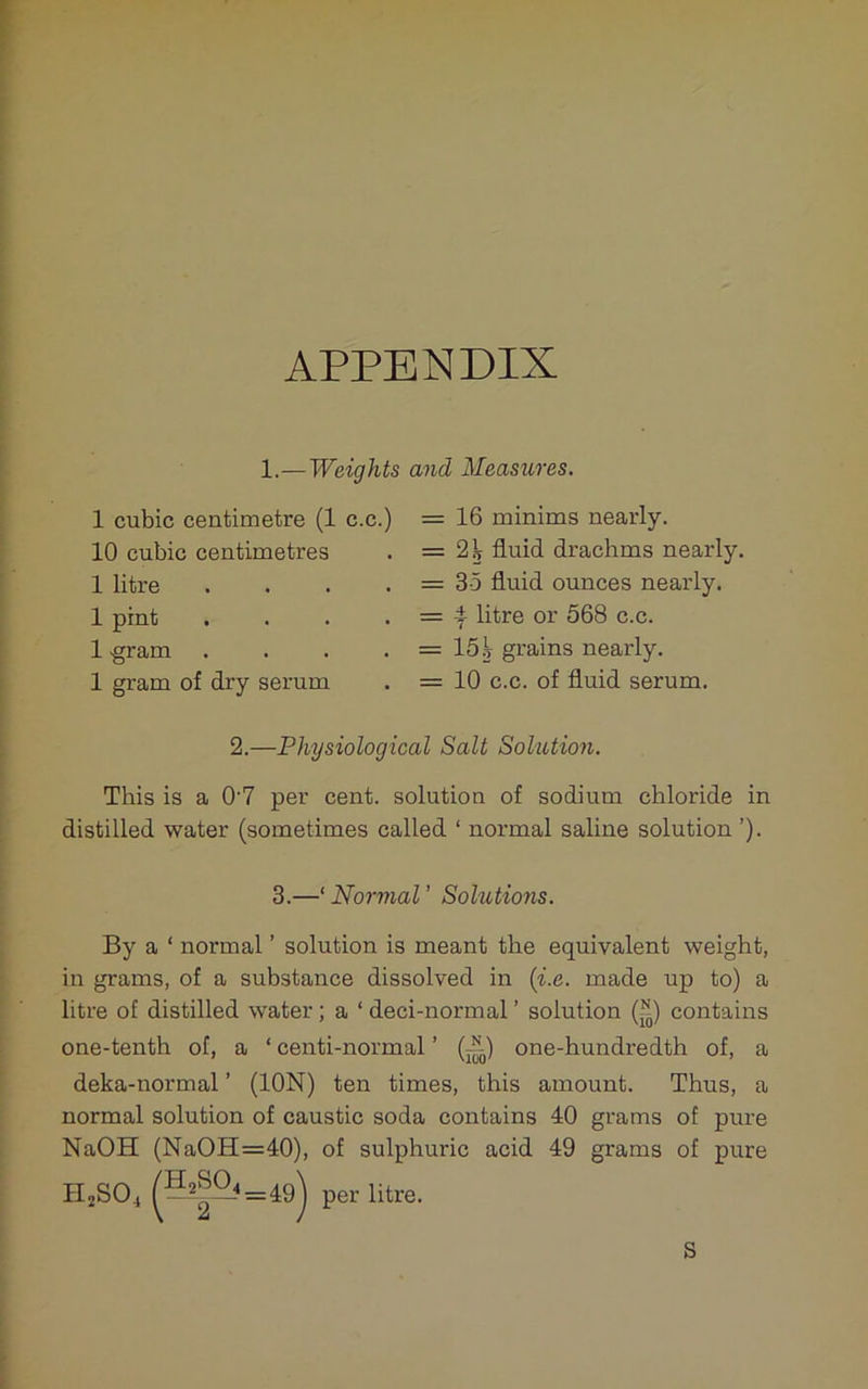 APPENDIX 1.—Weights and Measures. 1 cubic centimetre (1 c.c.) 10 cubic centimetres 1 litre . . . . 1 pint . . . . 1 ■gram .... 1 gram of dry serum = 16 minims nearly. = 2^ fluid drachms nearly. = 35 fluid ounces nearly. = 4 litre or 568 c.c. = 15j grains nearly. = 10 c.c. of fluid serum. 2.—Physiological Salt Solution. This is a 0'7 per cent, solution of sodium chloride in distilled water (sometimes called ‘ normal saline solution ’). By a ‘ normal ’ solution is meant the equivalent weight, in grams, of a substance dissolved in {i.e. made up to) a litre of distilled water ; a ‘ deci-normal ’ solution (^) contains one-tenth of, a ‘ centi-normal ’ (j^) one-hundredth of, a deka-normal ’ (ION) ten times, this amount. Thus, a normal solution of caustic soda contains 40 grams of pure NaOH (NaOH=40), of sulphuric acid 49 grams of pure 3.—‘Normal’ Solutions. S