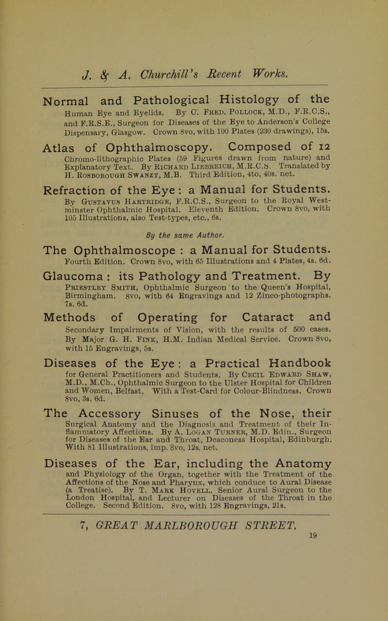 Normal and Pathological Histology of the Human Eye and Eyelids. By 0. Fred. Pollock, M.D., F.E.C.S., and P.K.S.E., Surgeon for Diseases of the Bye to Anderson’s College Dispensary, Glasgow. Crown 8vo, with 100 Piates (230 drawings), 15s. Atlas of Ophthalmoscopy. Composed of 12 Chromo-lithographic Plates (59 Figures drawn from nature) and Explanatory Text. By Eichard Likbrbich, M.E.C.B, Translated by H. Eosbohough Swanzt, M.B. Third Edition, 4to, 40s. net. Refraction of the Eye : a Manual for Students. By Gustavus Hartridge, F.E.C.S., Surgeon to the Eoyal West- minster Ophthalmic Hospital. Eleventh Edition. Crown 8vo, with 105 Illustrations, also Test-tjfpes, etc., 6s. By the same Author. The Ophthalmoscope : a Manual for Students. Fourth Edition. Crown 8vo, with 65 Illustrations and 4 Plates, 4s. 6d. Glaucoma : its Pathology and Treatment. By Priestley Smith, Ophthalmic Surgeon ’ to the Queen’s Hospital, Birmingham. 8vo, with 64 Engravings and 12 Zinco-photographs. 7s. 6d. Methods of Operating for Cataract and Secondary Impairments of Vision, with the results of 600 cases. By Major G. H. Fink, H.M. Indian Medical Service. Crown 8vo, with 15 Engravings, 5s. Diseases of the Eye : a Practical Handbook for General Practitioners and Students. By Cecil Edward Shaw, M.D., M.Ch., Ophthalmic Surgeon to the Ulster Hospital for Children and Women, Belfast. With a Test-Card for Colour-Blindness. Crown 8vo, 3s. 6d. The Accessory Sinuses of the Nose, their Surgical Anatomy and the Diagnosis and Treatment of their In- flammatory Affections. By A. Logan Turner, M.D. Bdin., Surgeon for Diseases of the Bar and Throat, Deaconess Hospital, Edinburgh. With 81 Illustrations, imp. 8vo, 12s. net. Diseases of the Ear, including the Anatomy and Physiology of the Organ, together with the Treatment of the Affections of the Nose and Pharynx, which conduce to Aural Disease (a Treatise). By T. Mark Hovell, Senior Aural Surgeon to the London Hospital, and Lecturer on Diseases of the Throat in the College. Second Edition. 8vo, with 128 Engravings, 21s. 7, GREAT MARLBOROUGH STREET.