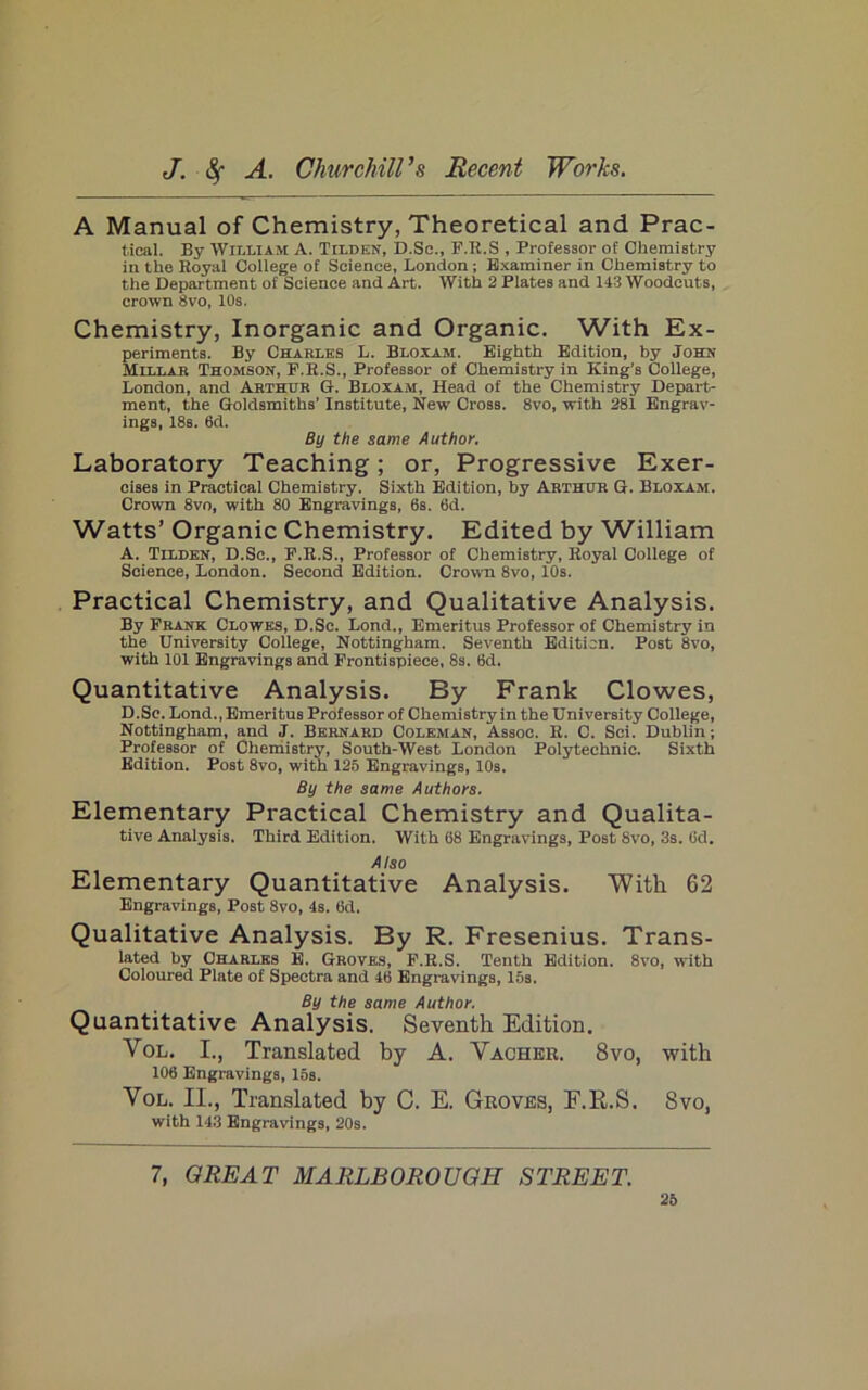 A Manual of Chemistry, Theoretical and Prac- tical. By William A. Tilden, D.Sc., F.R.S , Professor of Chemistry in the Royal College of Science, London ; Examiner in Chemistry to the Department of Science and Art. With 2 Plates and 143 Woodeuts, crown 8vo, 10s. Chemistry, Inorganic and Organic. With Ex- periments. By Charles L. Bloxam. Eighth Edition, by John Millar Thomson, F.R.S., Professor of Chemistry in King’s College, London, and Arthur G. Bloxam, Head of the Chemistry Depart- ment, the Goldsmiths’ Institute, New Cross. 8vo, with 281 Engrav- ings, 18s. 6d. By the same Author. Laboratory Teaching; or. Progressive Exer- cises in Practical Chemistry. Sixth Edition, by Arthur G. Bloxam. Crown 8vo, with 80 Engravings, 6s. 6d. Watts’ Organic Chemistry. Edited by William A. Tilden, D.Sc., F.R.S., Professor of Chemistry, Royal College of Science, London. Second Edition. Crown 8vo, 10s. . Practical Chemistry, and Qualitative Analysis. By Frank Clowes, D.Sc. Lond., Emeritus Professor of Chemistry in the University College, Nottingham. Seventh Edition. Post 8vo, with 101 Engravings and Frontispiece, 8s. 6d. Quantitative Analysis. By Frank Clowes, D.Sc. Lond., Emeritus Professor of Chemistry in the University College, Nottingham, and J. Bernard Coleman, Assoc. R. C. Sci. Dublin; Professor of Chernistry, South-West London Polytechnic. Sixth Edition. Post 8vo, with 125 Engravings, 10s. By the same Authors. Elementary Practical Chemistry and Qualita- tive Analysis. Third Edition. With 68 Engravings, Post 8vo, 3s. 6d. Also Elementary Quantitative Analysis. With 62 Engravings, Post 8vo, 4s. 6d. Qualitative Analysis. By R. Fresenius. Trans- lated by Charles E. Groves, F.R.S. Tenth Edition. 8vo, with Coloured Plate of Spectra and 46 Engravings, 15s. By the same Author. Quantitative Analysis. Seventh Edition. VoL. I., Translated by A. Vachbr. 8vo, with 106 Engravings, los. VoL. II., Translated by C. E. Groves, F.R.S. 8vo, with 14.3 Engravings, 20s. 7, GREAT MARLBOROUGH STREET.